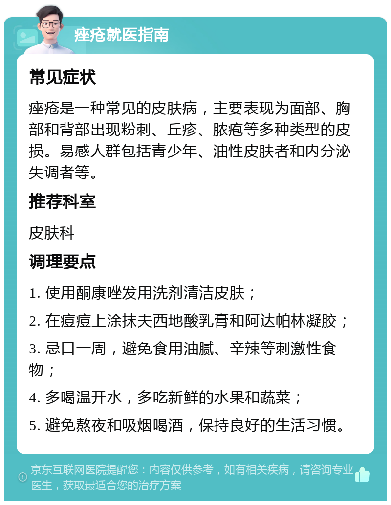 痤疮就医指南 常见症状 痤疮是一种常见的皮肤病，主要表现为面部、胸部和背部出现粉刺、丘疹、脓疱等多种类型的皮损。易感人群包括青少年、油性皮肤者和内分泌失调者等。 推荐科室 皮肤科 调理要点 1. 使用酮康唑发用洗剂清洁皮肤； 2. 在痘痘上涂抹夫西地酸乳膏和阿达帕林凝胶； 3. 忌口一周，避免食用油腻、辛辣等刺激性食物； 4. 多喝温开水，多吃新鲜的水果和蔬菜； 5. 避免熬夜和吸烟喝酒，保持良好的生活习惯。