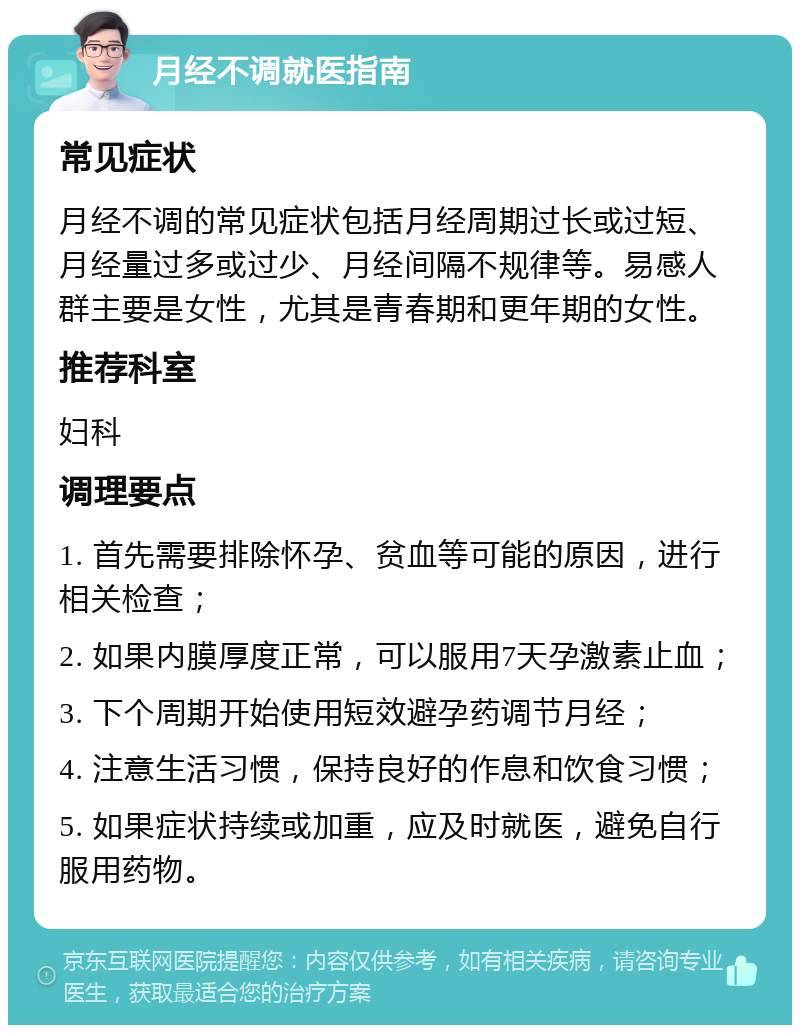 月经不调就医指南 常见症状 月经不调的常见症状包括月经周期过长或过短、月经量过多或过少、月经间隔不规律等。易感人群主要是女性，尤其是青春期和更年期的女性。 推荐科室 妇科 调理要点 1. 首先需要排除怀孕、贫血等可能的原因，进行相关检查； 2. 如果内膜厚度正常，可以服用7天孕激素止血； 3. 下个周期开始使用短效避孕药调节月经； 4. 注意生活习惯，保持良好的作息和饮食习惯； 5. 如果症状持续或加重，应及时就医，避免自行服用药物。