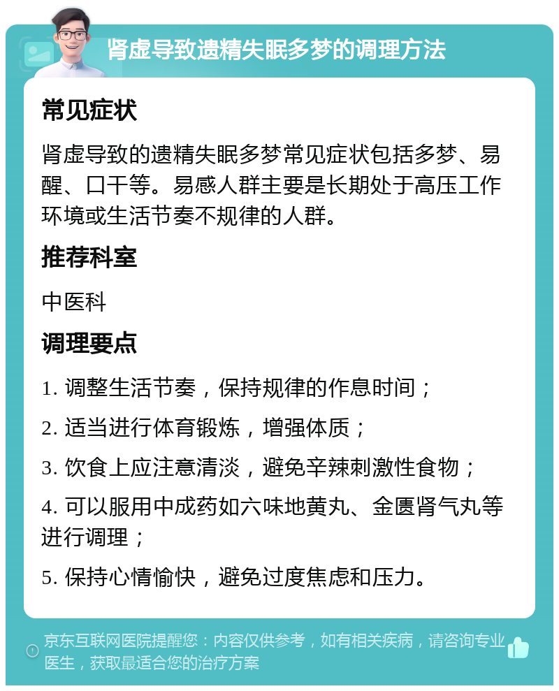 肾虚导致遗精失眠多梦的调理方法 常见症状 肾虚导致的遗精失眠多梦常见症状包括多梦、易醒、口干等。易感人群主要是长期处于高压工作环境或生活节奏不规律的人群。 推荐科室 中医科 调理要点 1. 调整生活节奏，保持规律的作息时间； 2. 适当进行体育锻炼，增强体质； 3. 饮食上应注意清淡，避免辛辣刺激性食物； 4. 可以服用中成药如六味地黄丸、金匮肾气丸等进行调理； 5. 保持心情愉快，避免过度焦虑和压力。