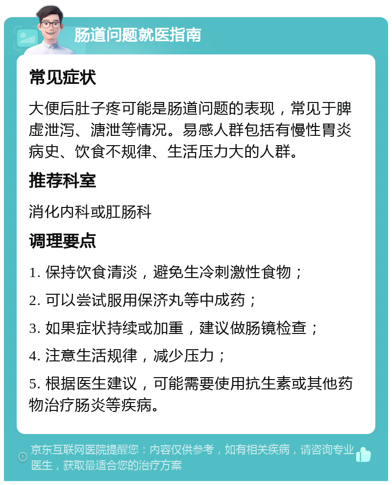 肠道问题就医指南 常见症状 大便后肚子疼可能是肠道问题的表现，常见于脾虚泄泻、溏泄等情况。易感人群包括有慢性胃炎病史、饮食不规律、生活压力大的人群。 推荐科室 消化内科或肛肠科 调理要点 1. 保持饮食清淡，避免生冷刺激性食物； 2. 可以尝试服用保济丸等中成药； 3. 如果症状持续或加重，建议做肠镜检查； 4. 注意生活规律，减少压力； 5. 根据医生建议，可能需要使用抗生素或其他药物治疗肠炎等疾病。