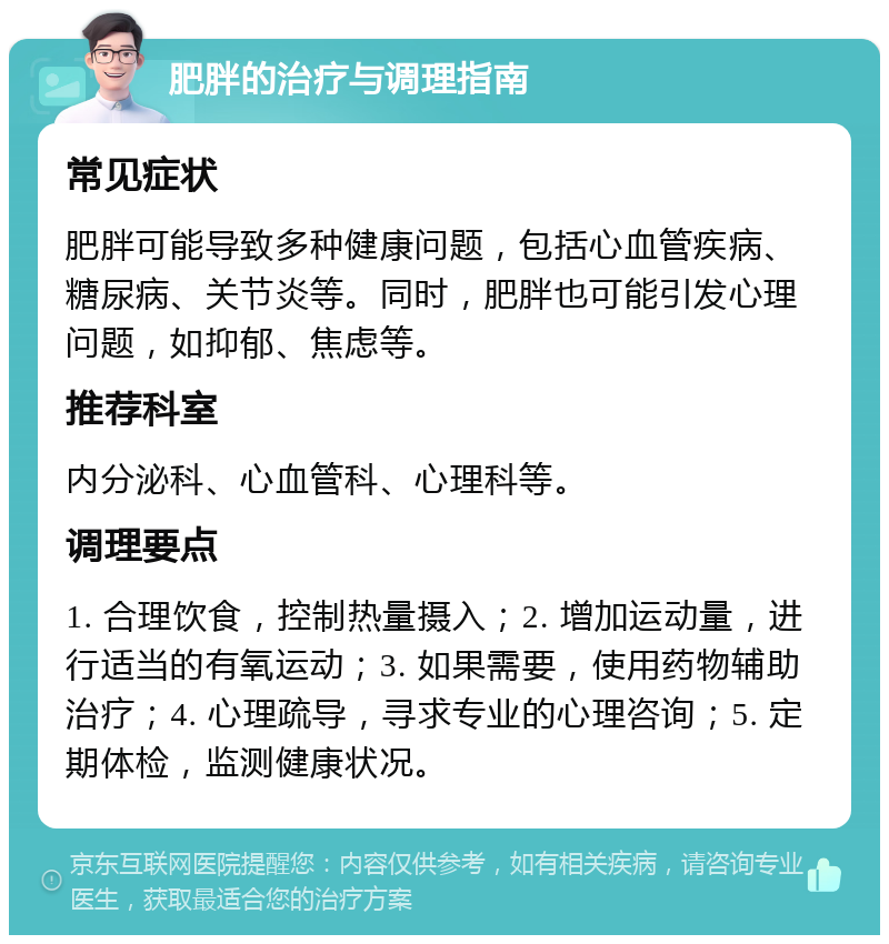 肥胖的治疗与调理指南 常见症状 肥胖可能导致多种健康问题，包括心血管疾病、糖尿病、关节炎等。同时，肥胖也可能引发心理问题，如抑郁、焦虑等。 推荐科室 内分泌科、心血管科、心理科等。 调理要点 1. 合理饮食，控制热量摄入；2. 增加运动量，进行适当的有氧运动；3. 如果需要，使用药物辅助治疗；4. 心理疏导，寻求专业的心理咨询；5. 定期体检，监测健康状况。