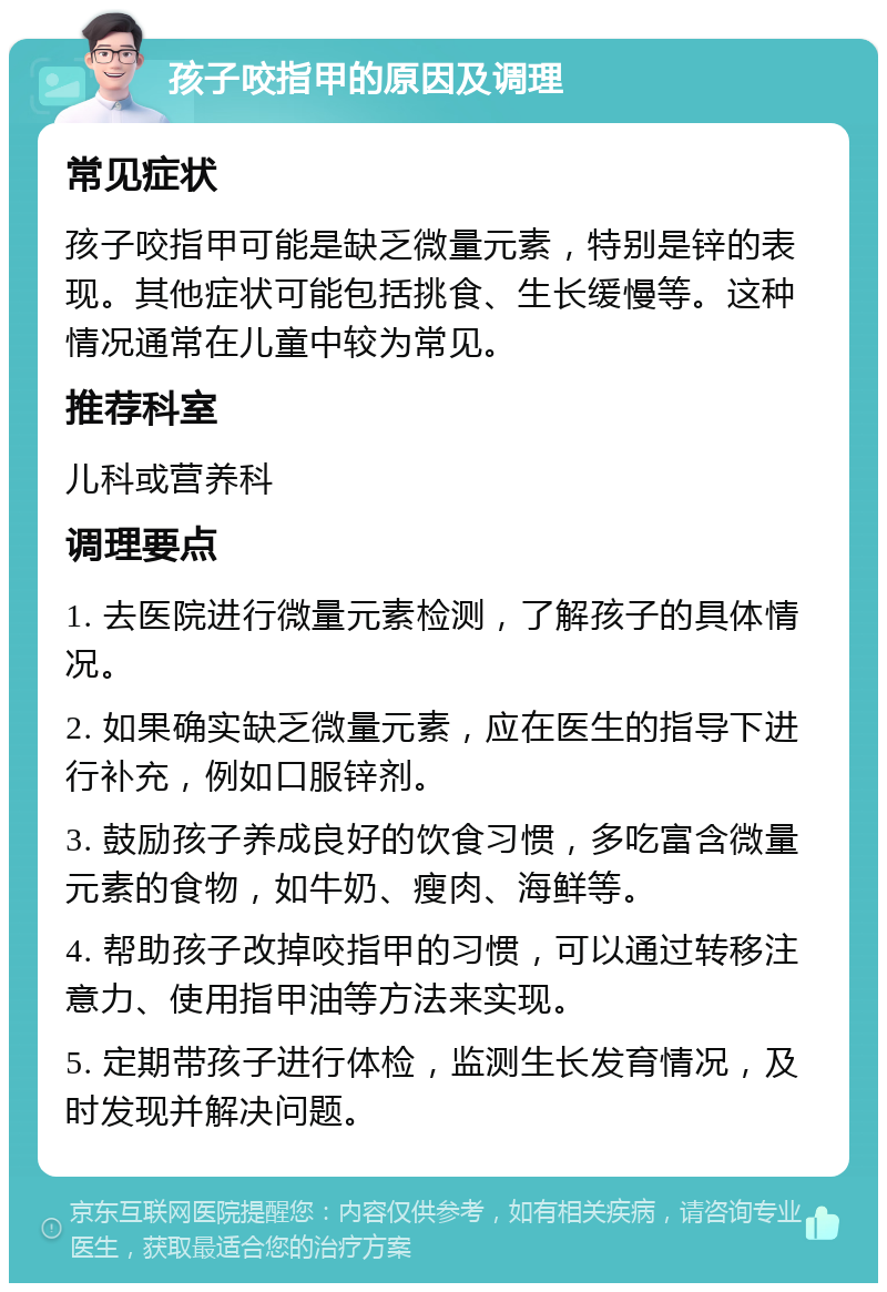 孩子咬指甲的原因及调理 常见症状 孩子咬指甲可能是缺乏微量元素，特别是锌的表现。其他症状可能包括挑食、生长缓慢等。这种情况通常在儿童中较为常见。 推荐科室 儿科或营养科 调理要点 1. 去医院进行微量元素检测，了解孩子的具体情况。 2. 如果确实缺乏微量元素，应在医生的指导下进行补充，例如口服锌剂。 3. 鼓励孩子养成良好的饮食习惯，多吃富含微量元素的食物，如牛奶、瘦肉、海鲜等。 4. 帮助孩子改掉咬指甲的习惯，可以通过转移注意力、使用指甲油等方法来实现。 5. 定期带孩子进行体检，监测生长发育情况，及时发现并解决问题。