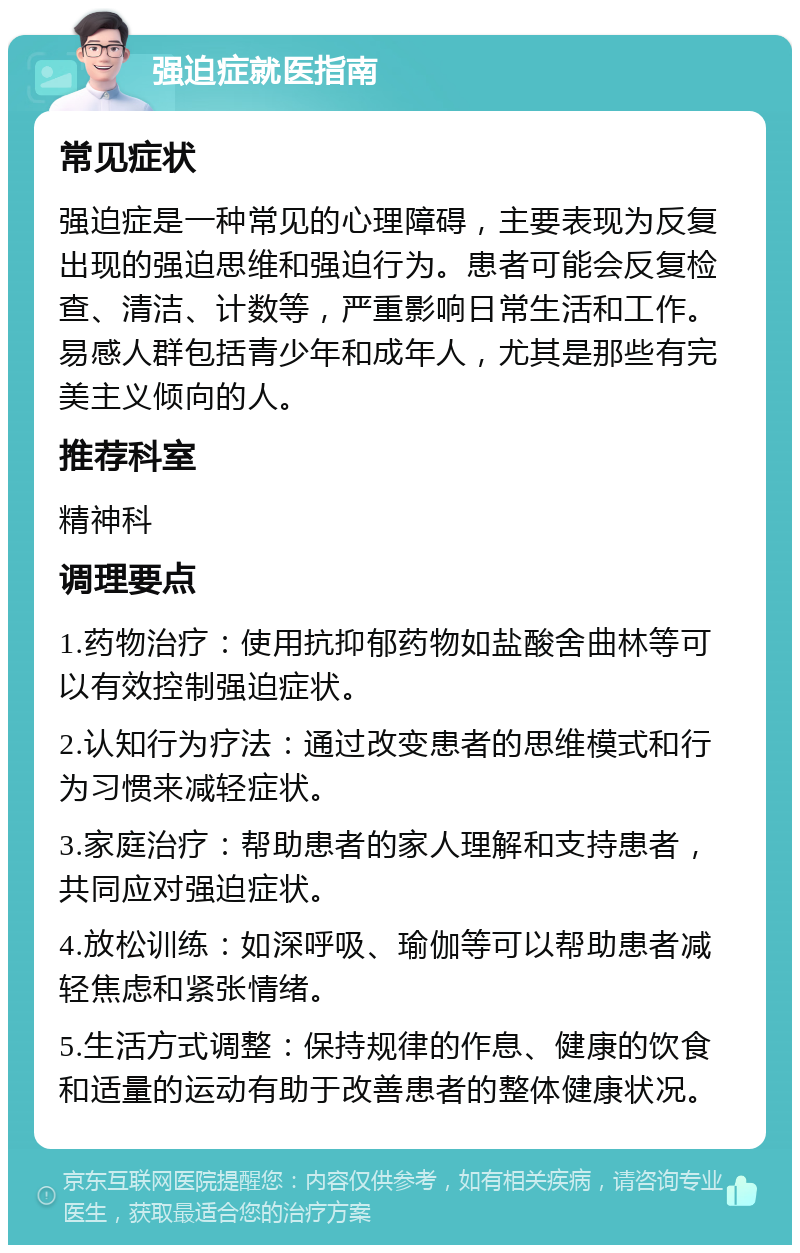 强迫症就医指南 常见症状 强迫症是一种常见的心理障碍，主要表现为反复出现的强迫思维和强迫行为。患者可能会反复检查、清洁、计数等，严重影响日常生活和工作。易感人群包括青少年和成年人，尤其是那些有完美主义倾向的人。 推荐科室 精神科 调理要点 1.药物治疗：使用抗抑郁药物如盐酸舍曲林等可以有效控制强迫症状。 2.认知行为疗法：通过改变患者的思维模式和行为习惯来减轻症状。 3.家庭治疗：帮助患者的家人理解和支持患者，共同应对强迫症状。 4.放松训练：如深呼吸、瑜伽等可以帮助患者减轻焦虑和紧张情绪。 5.生活方式调整：保持规律的作息、健康的饮食和适量的运动有助于改善患者的整体健康状况。