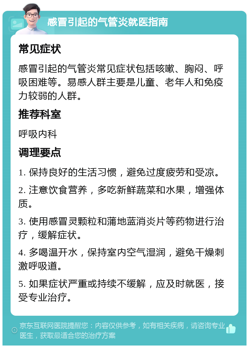 感冒引起的气管炎就医指南 常见症状 感冒引起的气管炎常见症状包括咳嗽、胸闷、呼吸困难等。易感人群主要是儿童、老年人和免疫力较弱的人群。 推荐科室 呼吸内科 调理要点 1. 保持良好的生活习惯，避免过度疲劳和受凉。 2. 注意饮食营养，多吃新鲜蔬菜和水果，增强体质。 3. 使用感冒灵颗粒和蒲地蓝消炎片等药物进行治疗，缓解症状。 4. 多喝温开水，保持室内空气湿润，避免干燥刺激呼吸道。 5. 如果症状严重或持续不缓解，应及时就医，接受专业治疗。