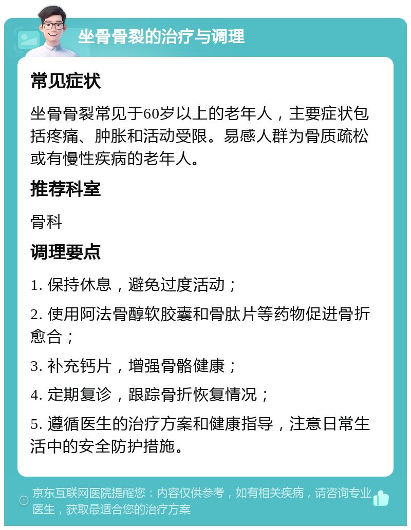 坐骨骨裂的治疗与调理 常见症状 坐骨骨裂常见于60岁以上的老年人，主要症状包括疼痛、肿胀和活动受限。易感人群为骨质疏松或有慢性疾病的老年人。 推荐科室 骨科 调理要点 1. 保持休息，避免过度活动； 2. 使用阿法骨醇软胶囊和骨肽片等药物促进骨折愈合； 3. 补充钙片，增强骨骼健康； 4. 定期复诊，跟踪骨折恢复情况； 5. 遵循医生的治疗方案和健康指导，注意日常生活中的安全防护措施。