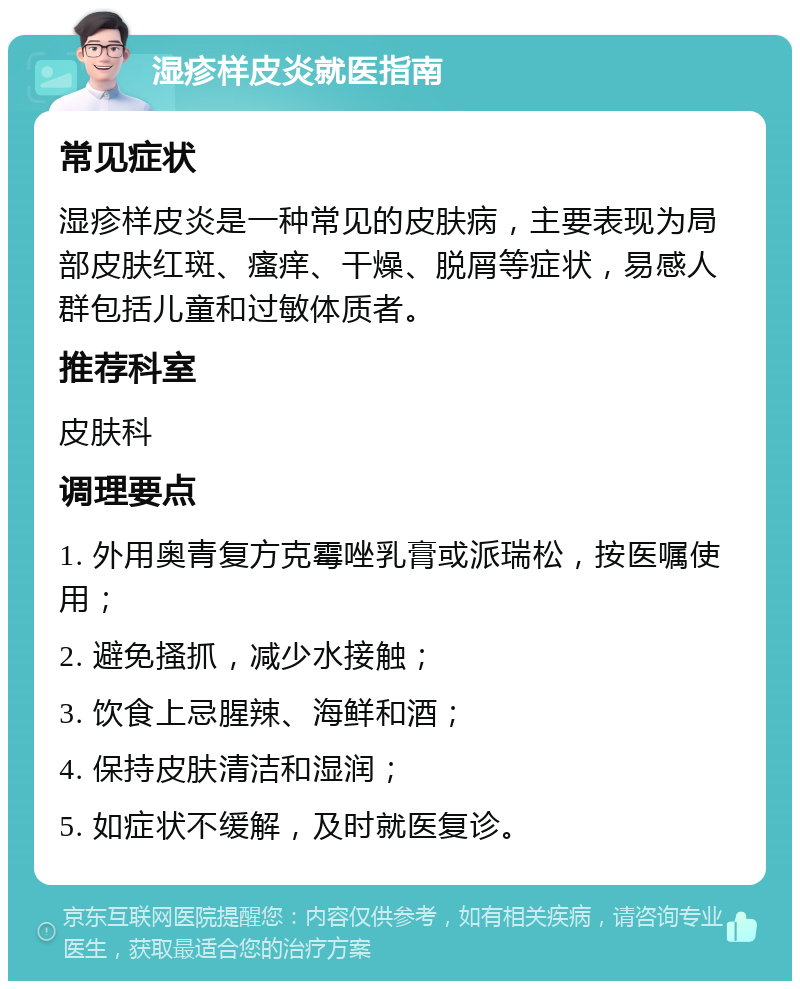 湿疹样皮炎就医指南 常见症状 湿疹样皮炎是一种常见的皮肤病，主要表现为局部皮肤红斑、瘙痒、干燥、脱屑等症状，易感人群包括儿童和过敏体质者。 推荐科室 皮肤科 调理要点 1. 外用奥青复方克霉唑乳膏或派瑞松，按医嘱使用； 2. 避免搔抓，减少水接触； 3. 饮食上忌腥辣、海鲜和酒； 4. 保持皮肤清洁和湿润； 5. 如症状不缓解，及时就医复诊。