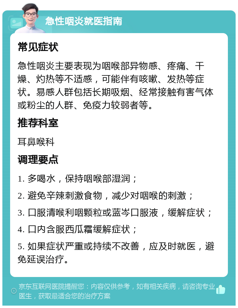 急性咽炎就医指南 常见症状 急性咽炎主要表现为咽喉部异物感、疼痛、干燥、灼热等不适感，可能伴有咳嗽、发热等症状。易感人群包括长期吸烟、经常接触有害气体或粉尘的人群、免疫力较弱者等。 推荐科室 耳鼻喉科 调理要点 1. 多喝水，保持咽喉部湿润； 2. 避免辛辣刺激食物，减少对咽喉的刺激； 3. 口服清喉利咽颗粒或蓝岑口服液，缓解症状； 4. 口内含服西瓜霜缓解症状； 5. 如果症状严重或持续不改善，应及时就医，避免延误治疗。