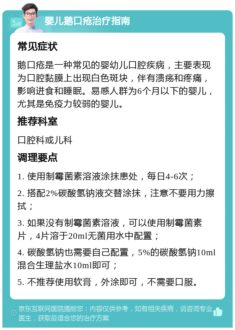 婴儿鹅口疮治疗指南 常见症状 鹅口疮是一种常见的婴幼儿口腔疾病，主要表现为口腔黏膜上出现白色斑块，伴有溃疡和疼痛，影响进食和睡眠。易感人群为6个月以下的婴儿，尤其是免疫力较弱的婴儿。 推荐科室 口腔科或儿科 调理要点 1. 使用制霉菌素溶液涂抹患处，每日4-6次； 2. 搭配2%碳酸氢钠液交替涂抹，注意不要用力擦拭； 3. 如果没有制霉菌素溶液，可以使用制霉菌素片，4片溶于20ml无菌用水中配置； 4. 碳酸氢钠也需要自己配置，5%的碳酸氢钠10ml混合生理盐水10ml即可； 5. 不推荐使用软膏，外涂即可，不需要口服。