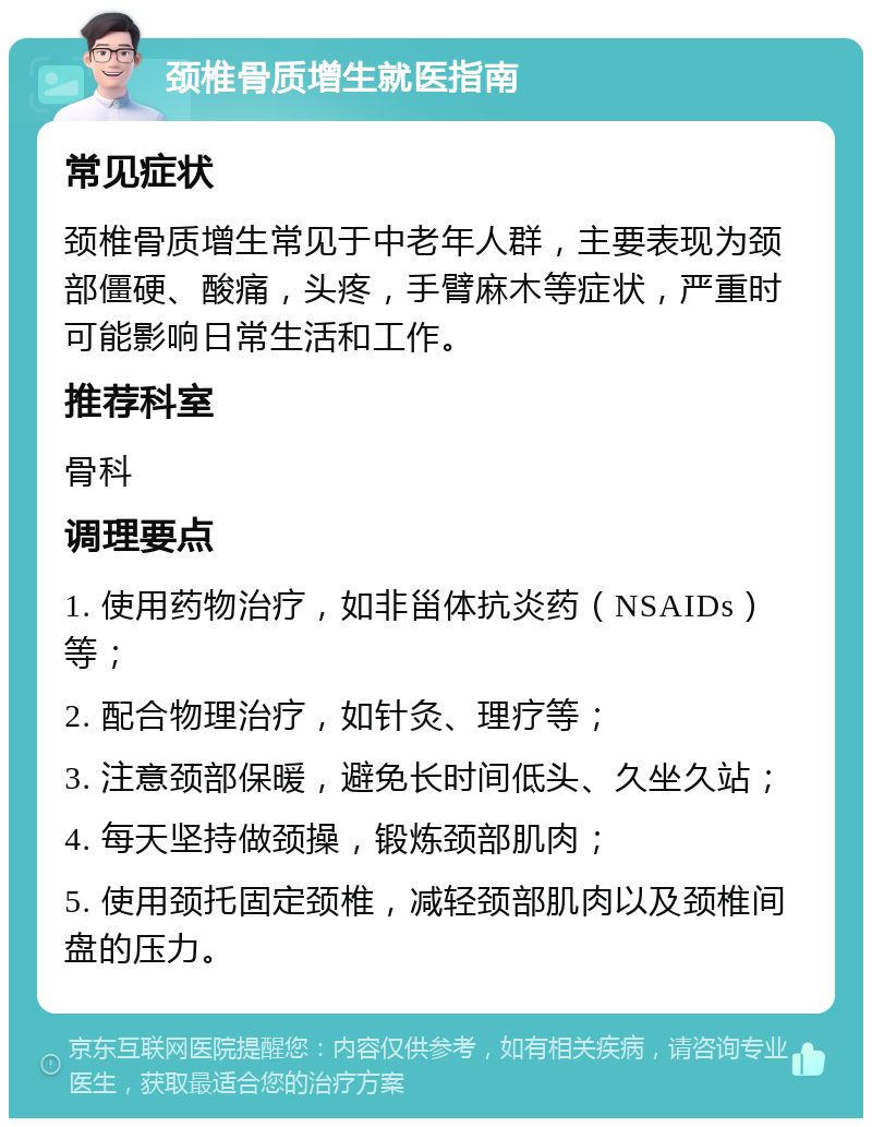 颈椎骨质增生就医指南 常见症状 颈椎骨质增生常见于中老年人群，主要表现为颈部僵硬、酸痛，头疼，手臂麻木等症状，严重时可能影响日常生活和工作。 推荐科室 骨科 调理要点 1. 使用药物治疗，如非甾体抗炎药（NSAIDs）等； 2. 配合物理治疗，如针灸、理疗等； 3. 注意颈部保暖，避免长时间低头、久坐久站； 4. 每天坚持做颈操，锻炼颈部肌肉； 5. 使用颈托固定颈椎，减轻颈部肌肉以及颈椎间盘的压力。