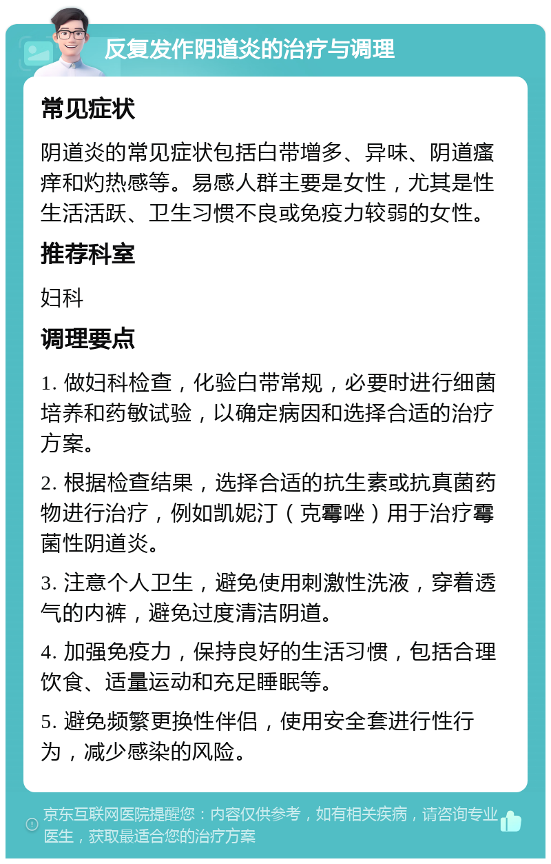 反复发作阴道炎的治疗与调理 常见症状 阴道炎的常见症状包括白带增多、异味、阴道瘙痒和灼热感等。易感人群主要是女性，尤其是性生活活跃、卫生习惯不良或免疫力较弱的女性。 推荐科室 妇科 调理要点 1. 做妇科检查，化验白带常规，必要时进行细菌培养和药敏试验，以确定病因和选择合适的治疗方案。 2. 根据检查结果，选择合适的抗生素或抗真菌药物进行治疗，例如凯妮汀（克霉唑）用于治疗霉菌性阴道炎。 3. 注意个人卫生，避免使用刺激性洗液，穿着透气的内裤，避免过度清洁阴道。 4. 加强免疫力，保持良好的生活习惯，包括合理饮食、适量运动和充足睡眠等。 5. 避免频繁更换性伴侣，使用安全套进行性行为，减少感染的风险。