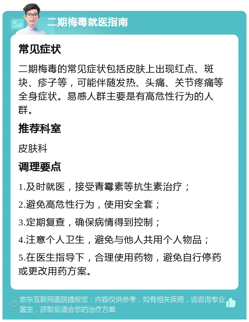 二期梅毒就医指南 常见症状 二期梅毒的常见症状包括皮肤上出现红点、斑块、疹子等，可能伴随发热、头痛、关节疼痛等全身症状。易感人群主要是有高危性行为的人群。 推荐科室 皮肤科 调理要点 1.及时就医，接受青霉素等抗生素治疗； 2.避免高危性行为，使用安全套； 3.定期复查，确保病情得到控制； 4.注意个人卫生，避免与他人共用个人物品； 5.在医生指导下，合理使用药物，避免自行停药或更改用药方案。