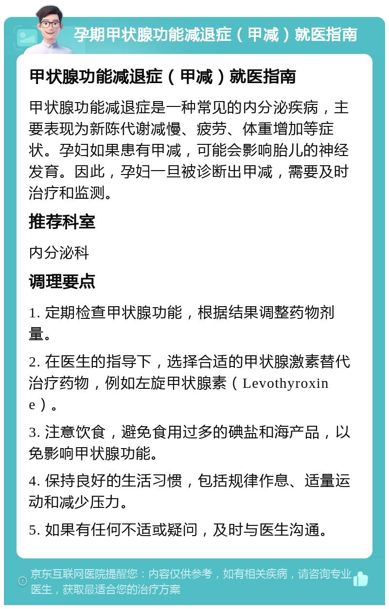 孕期甲状腺功能减退症（甲减）就医指南 甲状腺功能减退症（甲减）就医指南 甲状腺功能减退症是一种常见的内分泌疾病，主要表现为新陈代谢减慢、疲劳、体重增加等症状。孕妇如果患有甲减，可能会影响胎儿的神经发育。因此，孕妇一旦被诊断出甲减，需要及时治疗和监测。 推荐科室 内分泌科 调理要点 1. 定期检查甲状腺功能，根据结果调整药物剂量。 2. 在医生的指导下，选择合适的甲状腺激素替代治疗药物，例如左旋甲状腺素（Levothyroxine）。 3. 注意饮食，避免食用过多的碘盐和海产品，以免影响甲状腺功能。 4. 保持良好的生活习惯，包括规律作息、适量运动和减少压力。 5. 如果有任何不适或疑问，及时与医生沟通。