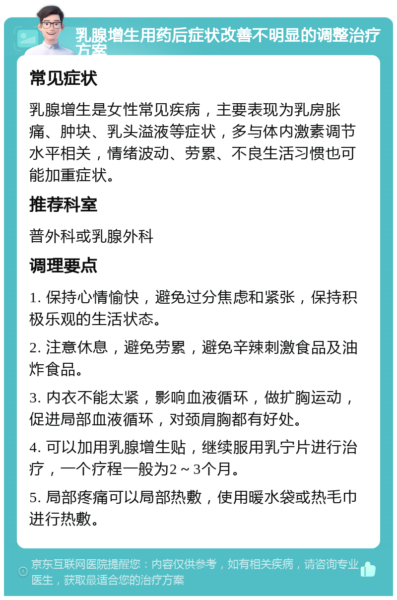 乳腺增生用药后症状改善不明显的调整治疗方案 常见症状 乳腺增生是女性常见疾病，主要表现为乳房胀痛、肿块、乳头溢液等症状，多与体内激素调节水平相关，情绪波动、劳累、不良生活习惯也可能加重症状。 推荐科室 普外科或乳腺外科 调理要点 1. 保持心情愉快，避免过分焦虑和紧张，保持积极乐观的生活状态。 2. 注意休息，避免劳累，避免辛辣刺激食品及油炸食品。 3. 内衣不能太紧，影响血液循环，做扩胸运动，促进局部血液循环，对颈肩胸都有好处。 4. 可以加用乳腺增生贴，继续服用乳宁片进行治疗，一个疗程一般为2～3个月。 5. 局部疼痛可以局部热敷，使用暖水袋或热毛巾进行热敷。