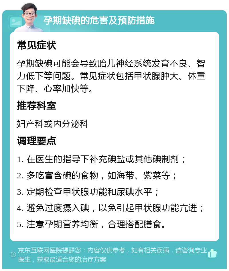 孕期缺碘的危害及预防措施 常见症状 孕期缺碘可能会导致胎儿神经系统发育不良、智力低下等问题。常见症状包括甲状腺肿大、体重下降、心率加快等。 推荐科室 妇产科或内分泌科 调理要点 1. 在医生的指导下补充碘盐或其他碘制剂； 2. 多吃富含碘的食物，如海带、紫菜等； 3. 定期检查甲状腺功能和尿碘水平； 4. 避免过度摄入碘，以免引起甲状腺功能亢进； 5. 注意孕期营养均衡，合理搭配膳食。