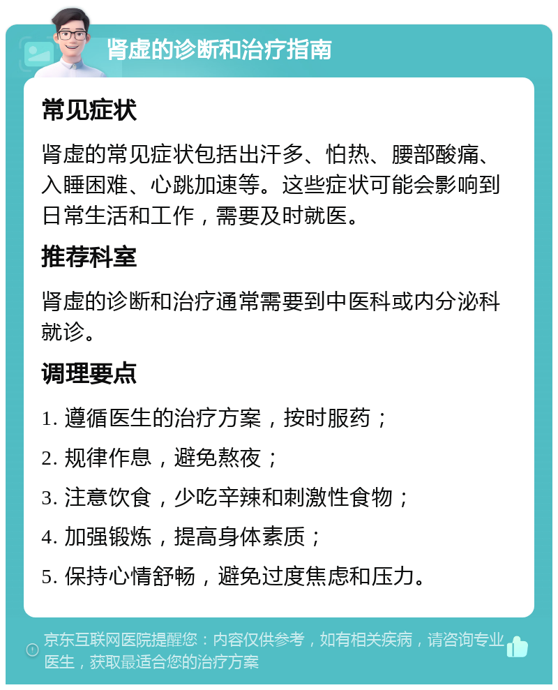 肾虚的诊断和治疗指南 常见症状 肾虚的常见症状包括出汗多、怕热、腰部酸痛、入睡困难、心跳加速等。这些症状可能会影响到日常生活和工作，需要及时就医。 推荐科室 肾虚的诊断和治疗通常需要到中医科或内分泌科就诊。 调理要点 1. 遵循医生的治疗方案，按时服药； 2. 规律作息，避免熬夜； 3. 注意饮食，少吃辛辣和刺激性食物； 4. 加强锻炼，提高身体素质； 5. 保持心情舒畅，避免过度焦虑和压力。