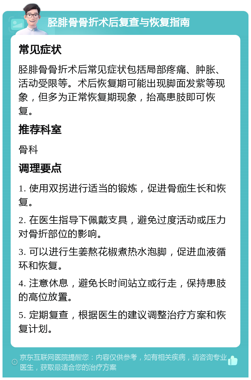 胫腓骨骨折术后复查与恢复指南 常见症状 胫腓骨骨折术后常见症状包括局部疼痛、肿胀、活动受限等。术后恢复期可能出现脚面发紫等现象，但多为正常恢复期现象，抬高患肢即可恢复。 推荐科室 骨科 调理要点 1. 使用双拐进行适当的锻炼，促进骨痂生长和恢复。 2. 在医生指导下佩戴支具，避免过度活动或压力对骨折部位的影响。 3. 可以进行生姜熬花椒煮热水泡脚，促进血液循环和恢复。 4. 注意休息，避免长时间站立或行走，保持患肢的高位放置。 5. 定期复查，根据医生的建议调整治疗方案和恢复计划。