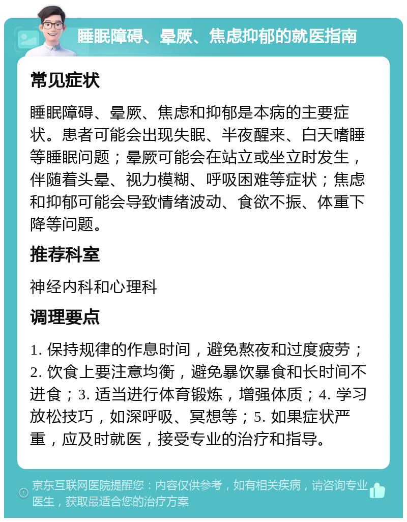 睡眠障碍、晕厥、焦虑抑郁的就医指南 常见症状 睡眠障碍、晕厥、焦虑和抑郁是本病的主要症状。患者可能会出现失眠、半夜醒来、白天嗜睡等睡眠问题；晕厥可能会在站立或坐立时发生，伴随着头晕、视力模糊、呼吸困难等症状；焦虑和抑郁可能会导致情绪波动、食欲不振、体重下降等问题。 推荐科室 神经内科和心理科 调理要点 1. 保持规律的作息时间，避免熬夜和过度疲劳；2. 饮食上要注意均衡，避免暴饮暴食和长时间不进食；3. 适当进行体育锻炼，增强体质；4. 学习放松技巧，如深呼吸、冥想等；5. 如果症状严重，应及时就医，接受专业的治疗和指导。