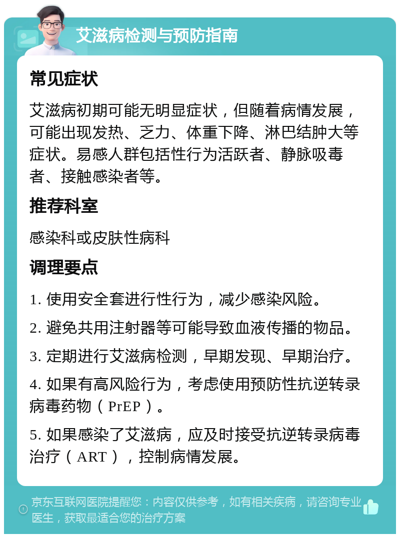 艾滋病检测与预防指南 常见症状 艾滋病初期可能无明显症状，但随着病情发展，可能出现发热、乏力、体重下降、淋巴结肿大等症状。易感人群包括性行为活跃者、静脉吸毒者、接触感染者等。 推荐科室 感染科或皮肤性病科 调理要点 1. 使用安全套进行性行为，减少感染风险。 2. 避免共用注射器等可能导致血液传播的物品。 3. 定期进行艾滋病检测，早期发现、早期治疗。 4. 如果有高风险行为，考虑使用预防性抗逆转录病毒药物（PrEP）。 5. 如果感染了艾滋病，应及时接受抗逆转录病毒治疗（ART），控制病情发展。