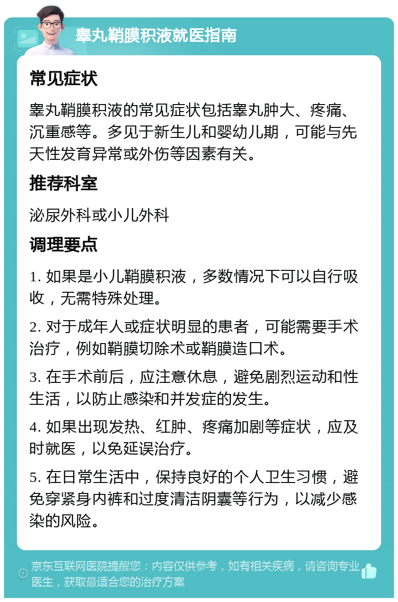 睾丸鞘膜积液就医指南 常见症状 睾丸鞘膜积液的常见症状包括睾丸肿大、疼痛、沉重感等。多见于新生儿和婴幼儿期，可能与先天性发育异常或外伤等因素有关。 推荐科室 泌尿外科或小儿外科 调理要点 1. 如果是小儿鞘膜积液，多数情况下可以自行吸收，无需特殊处理。 2. 对于成年人或症状明显的患者，可能需要手术治疗，例如鞘膜切除术或鞘膜造口术。 3. 在手术前后，应注意休息，避免剧烈运动和性生活，以防止感染和并发症的发生。 4. 如果出现发热、红肿、疼痛加剧等症状，应及时就医，以免延误治疗。 5. 在日常生活中，保持良好的个人卫生习惯，避免穿紧身内裤和过度清洁阴囊等行为，以减少感染的风险。