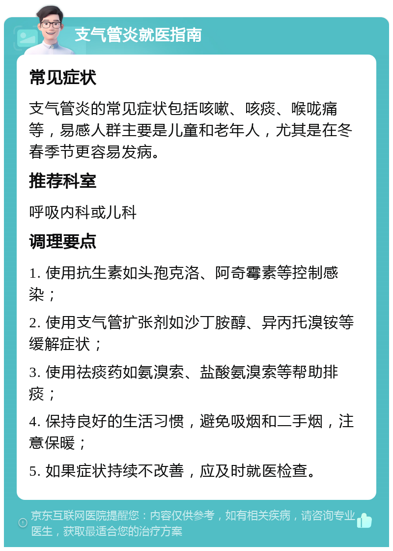 支气管炎就医指南 常见症状 支气管炎的常见症状包括咳嗽、咳痰、喉咙痛等，易感人群主要是儿童和老年人，尤其是在冬春季节更容易发病。 推荐科室 呼吸内科或儿科 调理要点 1. 使用抗生素如头孢克洛、阿奇霉素等控制感染； 2. 使用支气管扩张剂如沙丁胺醇、异丙托溴铵等缓解症状； 3. 使用祛痰药如氨溴索、盐酸氨溴索等帮助排痰； 4. 保持良好的生活习惯，避免吸烟和二手烟，注意保暖； 5. 如果症状持续不改善，应及时就医检查。