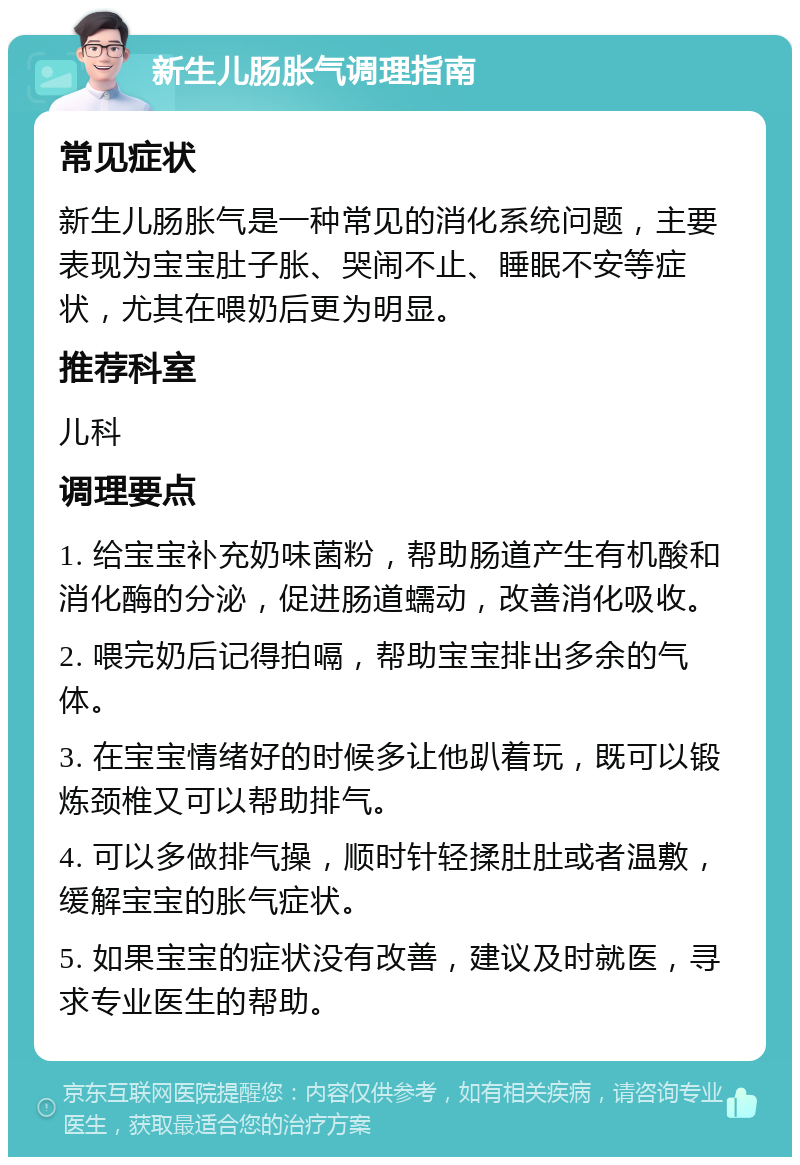 新生儿肠胀气调理指南 常见症状 新生儿肠胀气是一种常见的消化系统问题，主要表现为宝宝肚子胀、哭闹不止、睡眠不安等症状，尤其在喂奶后更为明显。 推荐科室 儿科 调理要点 1. 给宝宝补充奶味菌粉，帮助肠道产生有机酸和消化酶的分泌，促进肠道蠕动，改善消化吸收。 2. 喂完奶后记得拍嗝，帮助宝宝排出多余的气体。 3. 在宝宝情绪好的时候多让他趴着玩，既可以锻炼颈椎又可以帮助排气。 4. 可以多做排气操，顺时针轻揉肚肚或者温敷，缓解宝宝的胀气症状。 5. 如果宝宝的症状没有改善，建议及时就医，寻求专业医生的帮助。