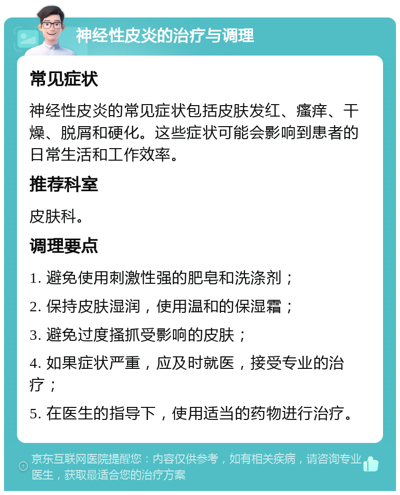 神经性皮炎的治疗与调理 常见症状 神经性皮炎的常见症状包括皮肤发红、瘙痒、干燥、脱屑和硬化。这些症状可能会影响到患者的日常生活和工作效率。 推荐科室 皮肤科。 调理要点 1. 避免使用刺激性强的肥皂和洗涤剂； 2. 保持皮肤湿润，使用温和的保湿霜； 3. 避免过度搔抓受影响的皮肤； 4. 如果症状严重，应及时就医，接受专业的治疗； 5. 在医生的指导下，使用适当的药物进行治疗。