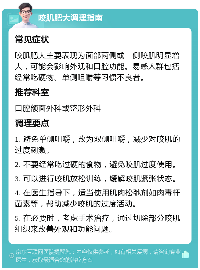 咬肌肥大调理指南 常见症状 咬肌肥大主要表现为面部两侧或一侧咬肌明显增大，可能会影响外观和口腔功能。易感人群包括经常吃硬物、单侧咀嚼等习惯不良者。 推荐科室 口腔颌面外科或整形外科 调理要点 1. 避免单侧咀嚼，改为双侧咀嚼，减少对咬肌的过度刺激。 2. 不要经常吃过硬的食物，避免咬肌过度使用。 3. 可以进行咬肌放松训练，缓解咬肌紧张状态。 4. 在医生指导下，适当使用肌肉松弛剂如肉毒杆菌素等，帮助减少咬肌的过度活动。 5. 在必要时，考虑手术治疗，通过切除部分咬肌组织来改善外观和功能问题。