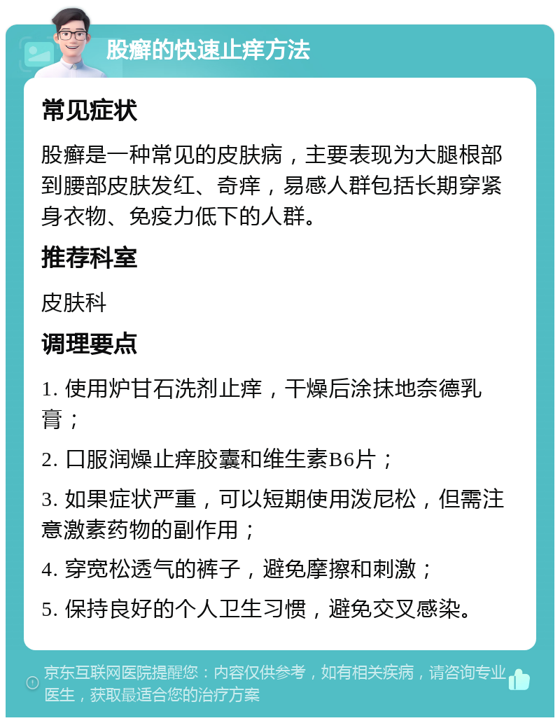 股癣的快速止痒方法 常见症状 股癣是一种常见的皮肤病，主要表现为大腿根部到腰部皮肤发红、奇痒，易感人群包括长期穿紧身衣物、免疫力低下的人群。 推荐科室 皮肤科 调理要点 1. 使用炉甘石洗剂止痒，干燥后涂抹地奈德乳膏； 2. 口服润燥止痒胶囊和维生素B6片； 3. 如果症状严重，可以短期使用泼尼松，但需注意激素药物的副作用； 4. 穿宽松透气的裤子，避免摩擦和刺激； 5. 保持良好的个人卫生习惯，避免交叉感染。