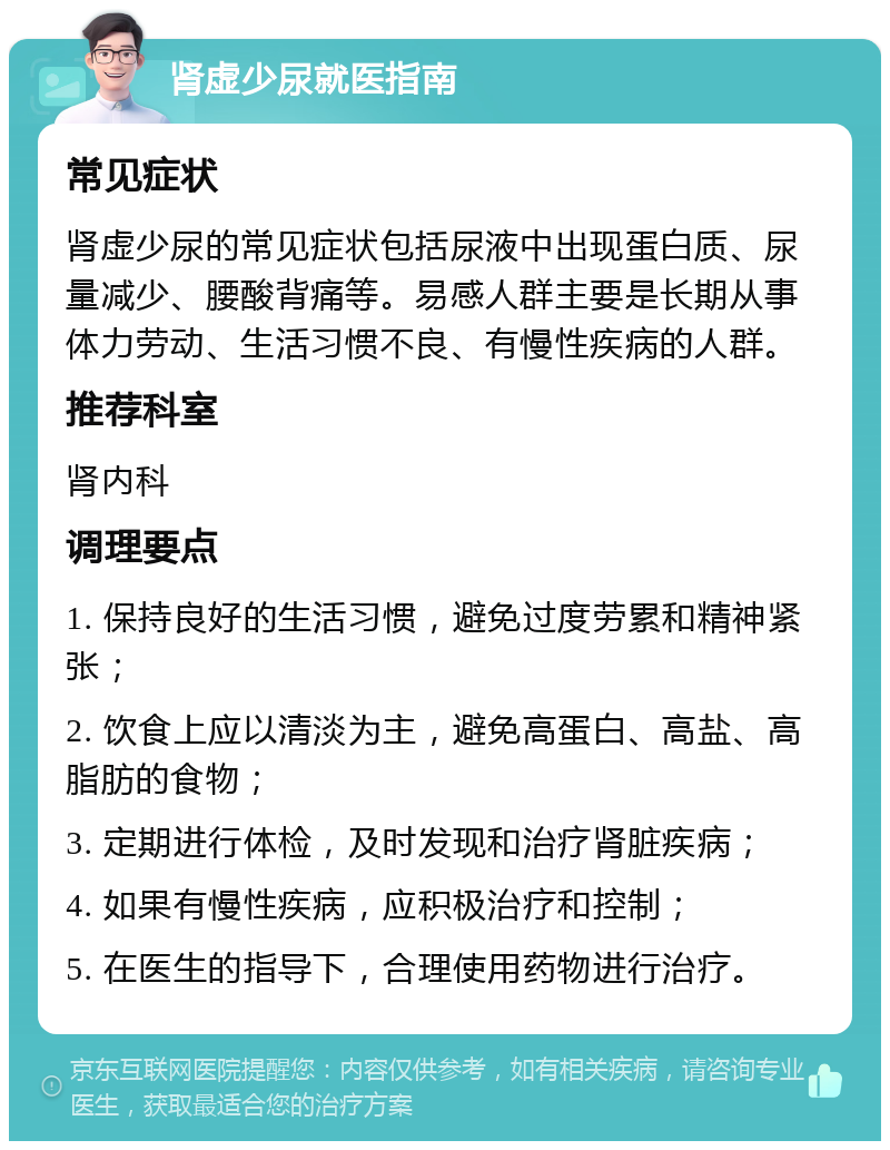 肾虚少尿就医指南 常见症状 肾虚少尿的常见症状包括尿液中出现蛋白质、尿量减少、腰酸背痛等。易感人群主要是长期从事体力劳动、生活习惯不良、有慢性疾病的人群。 推荐科室 肾内科 调理要点 1. 保持良好的生活习惯，避免过度劳累和精神紧张； 2. 饮食上应以清淡为主，避免高蛋白、高盐、高脂肪的食物； 3. 定期进行体检，及时发现和治疗肾脏疾病； 4. 如果有慢性疾病，应积极治疗和控制； 5. 在医生的指导下，合理使用药物进行治疗。