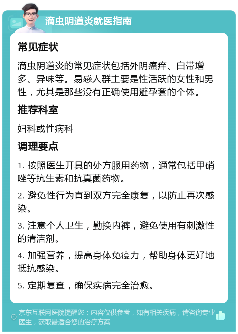 滴虫阴道炎就医指南 常见症状 滴虫阴道炎的常见症状包括外阴瘙痒、白带增多、异味等。易感人群主要是性活跃的女性和男性，尤其是那些没有正确使用避孕套的个体。 推荐科室 妇科或性病科 调理要点 1. 按照医生开具的处方服用药物，通常包括甲硝唑等抗生素和抗真菌药物。 2. 避免性行为直到双方完全康复，以防止再次感染。 3. 注意个人卫生，勤换内裤，避免使用有刺激性的清洁剂。 4. 加强营养，提高身体免疫力，帮助身体更好地抵抗感染。 5. 定期复查，确保疾病完全治愈。