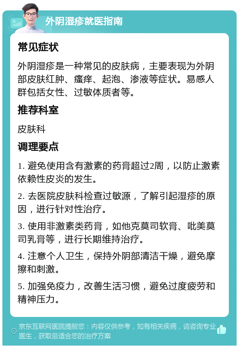 外阴湿疹就医指南 常见症状 外阴湿疹是一种常见的皮肤病，主要表现为外阴部皮肤红肿、瘙痒、起泡、渗液等症状。易感人群包括女性、过敏体质者等。 推荐科室 皮肤科 调理要点 1. 避免使用含有激素的药膏超过2周，以防止激素依赖性皮炎的发生。 2. 去医院皮肤科检查过敏源，了解引起湿疹的原因，进行针对性治疗。 3. 使用非激素类药膏，如他克莫司软膏、吡美莫司乳膏等，进行长期维持治疗。 4. 注意个人卫生，保持外阴部清洁干燥，避免摩擦和刺激。 5. 加强免疫力，改善生活习惯，避免过度疲劳和精神压力。