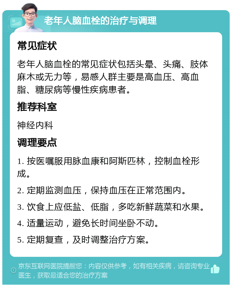 老年人脑血栓的治疗与调理 常见症状 老年人脑血栓的常见症状包括头晕、头痛、肢体麻木或无力等，易感人群主要是高血压、高血脂、糖尿病等慢性疾病患者。 推荐科室 神经内科 调理要点 1. 按医嘱服用脉血康和阿斯匹林，控制血栓形成。 2. 定期监测血压，保持血压在正常范围内。 3. 饮食上应低盐、低脂，多吃新鲜蔬菜和水果。 4. 适量运动，避免长时间坐卧不动。 5. 定期复查，及时调整治疗方案。