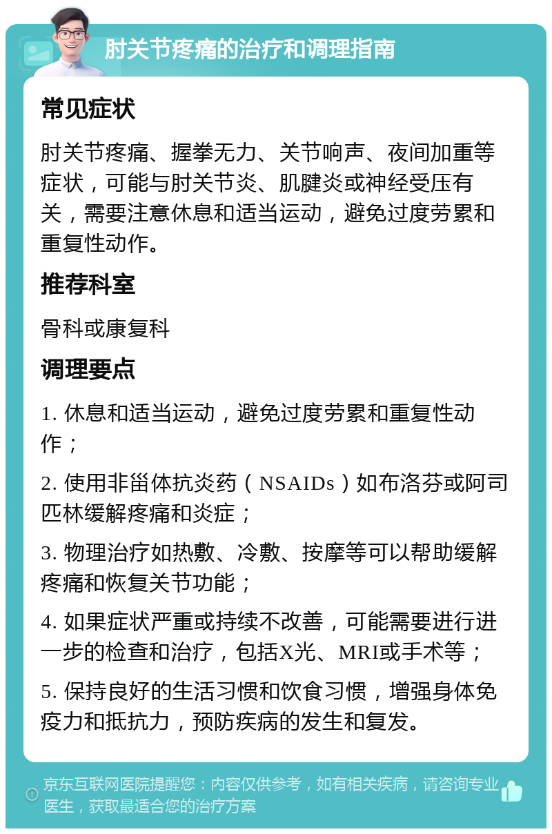 肘关节疼痛的治疗和调理指南 常见症状 肘关节疼痛、握拳无力、关节响声、夜间加重等症状，可能与肘关节炎、肌腱炎或神经受压有关，需要注意休息和适当运动，避免过度劳累和重复性动作。 推荐科室 骨科或康复科 调理要点 1. 休息和适当运动，避免过度劳累和重复性动作； 2. 使用非甾体抗炎药（NSAIDs）如布洛芬或阿司匹林缓解疼痛和炎症； 3. 物理治疗如热敷、冷敷、按摩等可以帮助缓解疼痛和恢复关节功能； 4. 如果症状严重或持续不改善，可能需要进行进一步的检查和治疗，包括X光、MRI或手术等； 5. 保持良好的生活习惯和饮食习惯，增强身体免疫力和抵抗力，预防疾病的发生和复发。