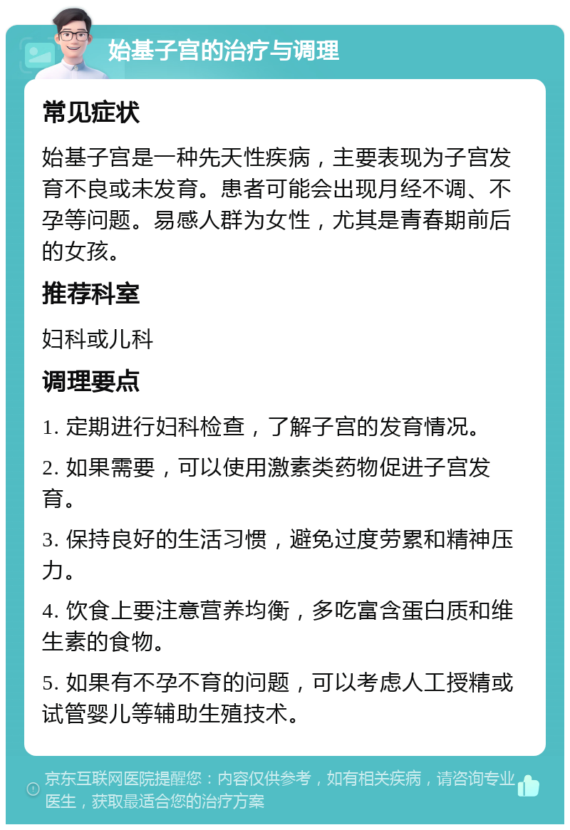 始基子宫的治疗与调理 常见症状 始基子宫是一种先天性疾病，主要表现为子宫发育不良或未发育。患者可能会出现月经不调、不孕等问题。易感人群为女性，尤其是青春期前后的女孩。 推荐科室 妇科或儿科 调理要点 1. 定期进行妇科检查，了解子宫的发育情况。 2. 如果需要，可以使用激素类药物促进子宫发育。 3. 保持良好的生活习惯，避免过度劳累和精神压力。 4. 饮食上要注意营养均衡，多吃富含蛋白质和维生素的食物。 5. 如果有不孕不育的问题，可以考虑人工授精或试管婴儿等辅助生殖技术。