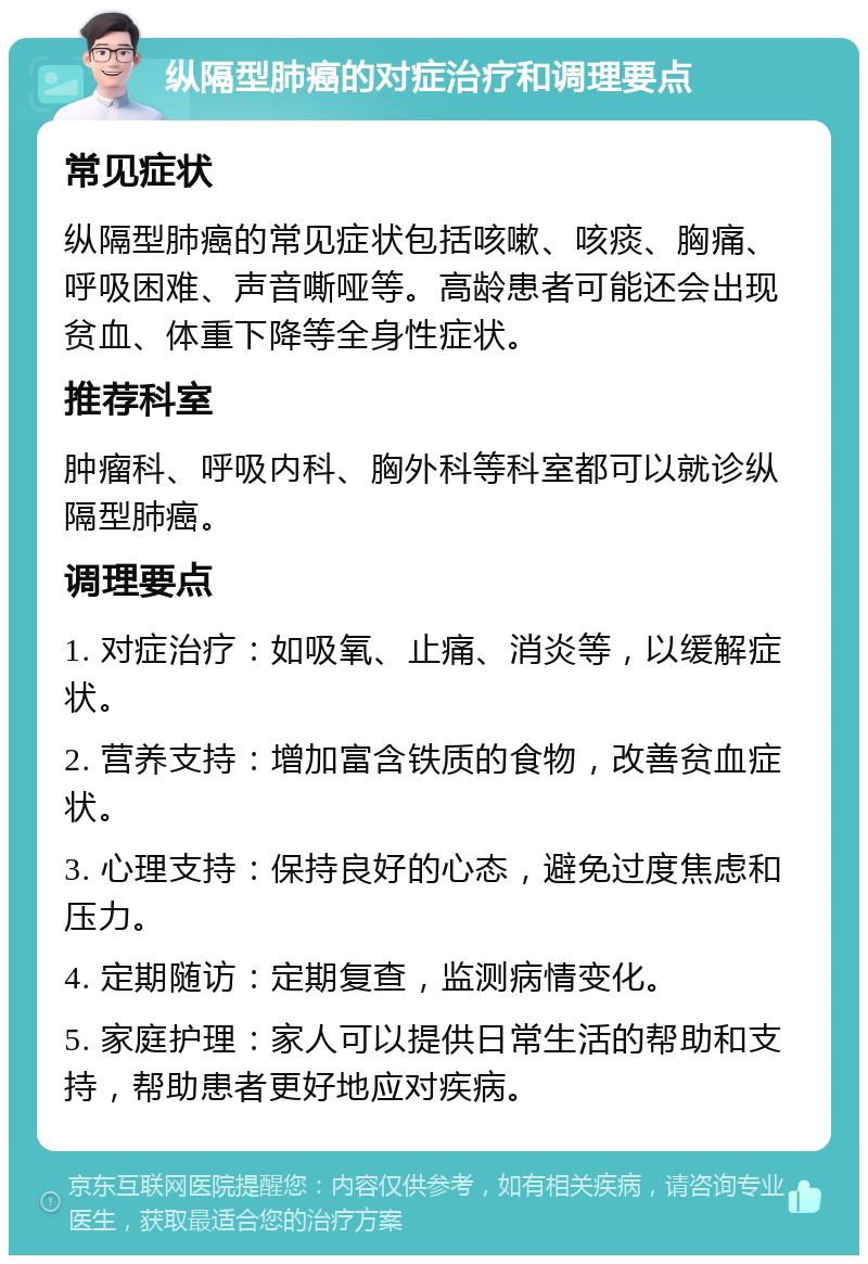 纵隔型肺癌的对症治疗和调理要点 常见症状 纵隔型肺癌的常见症状包括咳嗽、咳痰、胸痛、呼吸困难、声音嘶哑等。高龄患者可能还会出现贫血、体重下降等全身性症状。 推荐科室 肿瘤科、呼吸内科、胸外科等科室都可以就诊纵隔型肺癌。 调理要点 1. 对症治疗：如吸氧、止痛、消炎等，以缓解症状。 2. 营养支持：增加富含铁质的食物，改善贫血症状。 3. 心理支持：保持良好的心态，避免过度焦虑和压力。 4. 定期随访：定期复查，监测病情变化。 5. 家庭护理：家人可以提供日常生活的帮助和支持，帮助患者更好地应对疾病。