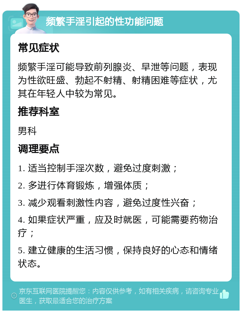 频繁手淫引起的性功能问题 常见症状 频繁手淫可能导致前列腺炎、早泄等问题，表现为性欲旺盛、勃起不射精、射精困难等症状，尤其在年轻人中较为常见。 推荐科室 男科 调理要点 1. 适当控制手淫次数，避免过度刺激； 2. 多进行体育锻炼，增强体质； 3. 减少观看刺激性内容，避免过度性兴奋； 4. 如果症状严重，应及时就医，可能需要药物治疗； 5. 建立健康的生活习惯，保持良好的心态和情绪状态。