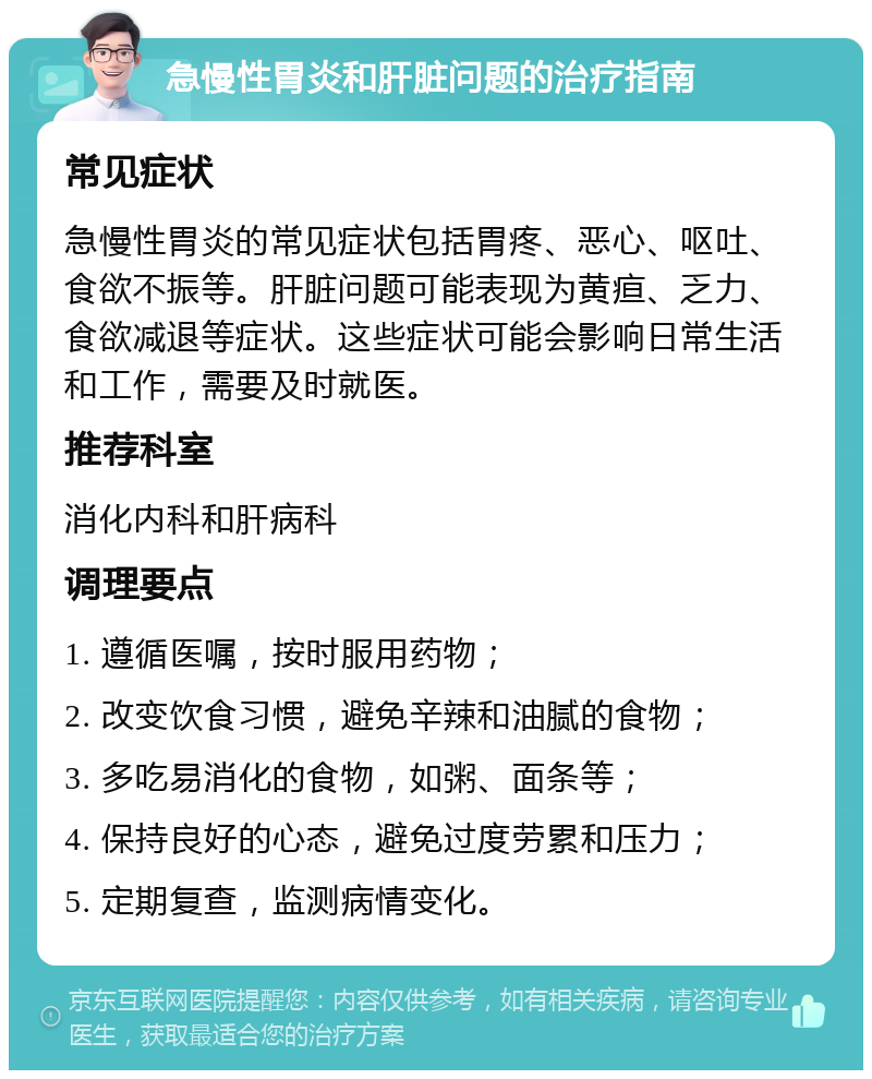 急慢性胃炎和肝脏问题的治疗指南 常见症状 急慢性胃炎的常见症状包括胃疼、恶心、呕吐、食欲不振等。肝脏问题可能表现为黄疸、乏力、食欲减退等症状。这些症状可能会影响日常生活和工作，需要及时就医。 推荐科室 消化内科和肝病科 调理要点 1. 遵循医嘱，按时服用药物； 2. 改变饮食习惯，避免辛辣和油腻的食物； 3. 多吃易消化的食物，如粥、面条等； 4. 保持良好的心态，避免过度劳累和压力； 5. 定期复查，监测病情变化。