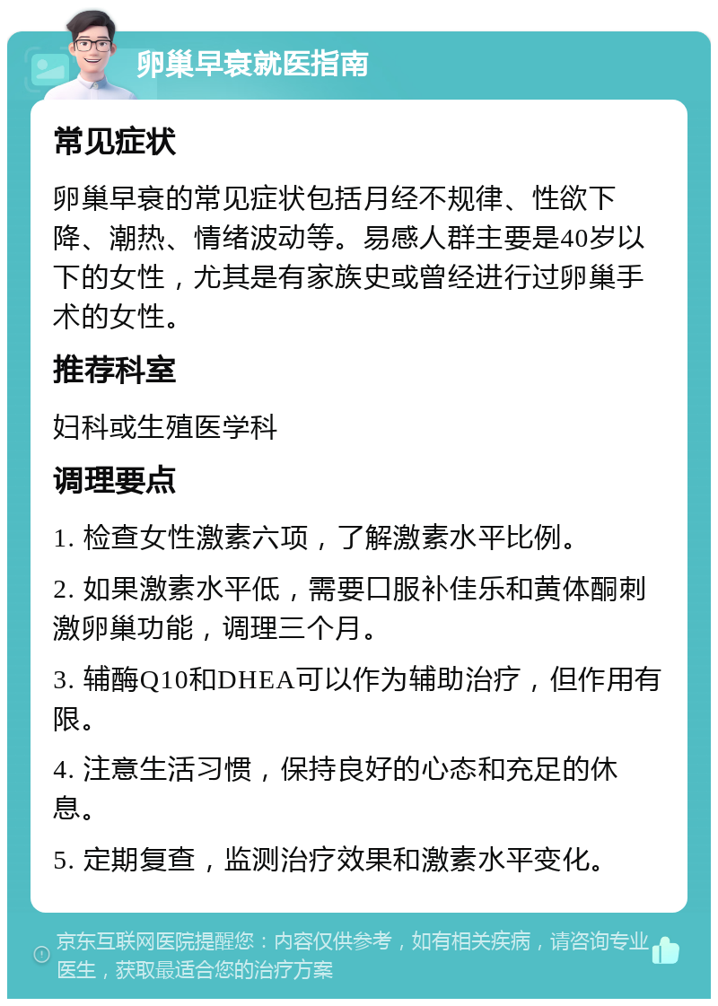 卵巢早衰就医指南 常见症状 卵巢早衰的常见症状包括月经不规律、性欲下降、潮热、情绪波动等。易感人群主要是40岁以下的女性，尤其是有家族史或曾经进行过卵巢手术的女性。 推荐科室 妇科或生殖医学科 调理要点 1. 检查女性激素六项，了解激素水平比例。 2. 如果激素水平低，需要口服补佳乐和黄体酮刺激卵巢功能，调理三个月。 3. 辅酶Q10和DHEA可以作为辅助治疗，但作用有限。 4. 注意生活习惯，保持良好的心态和充足的休息。 5. 定期复查，监测治疗效果和激素水平变化。