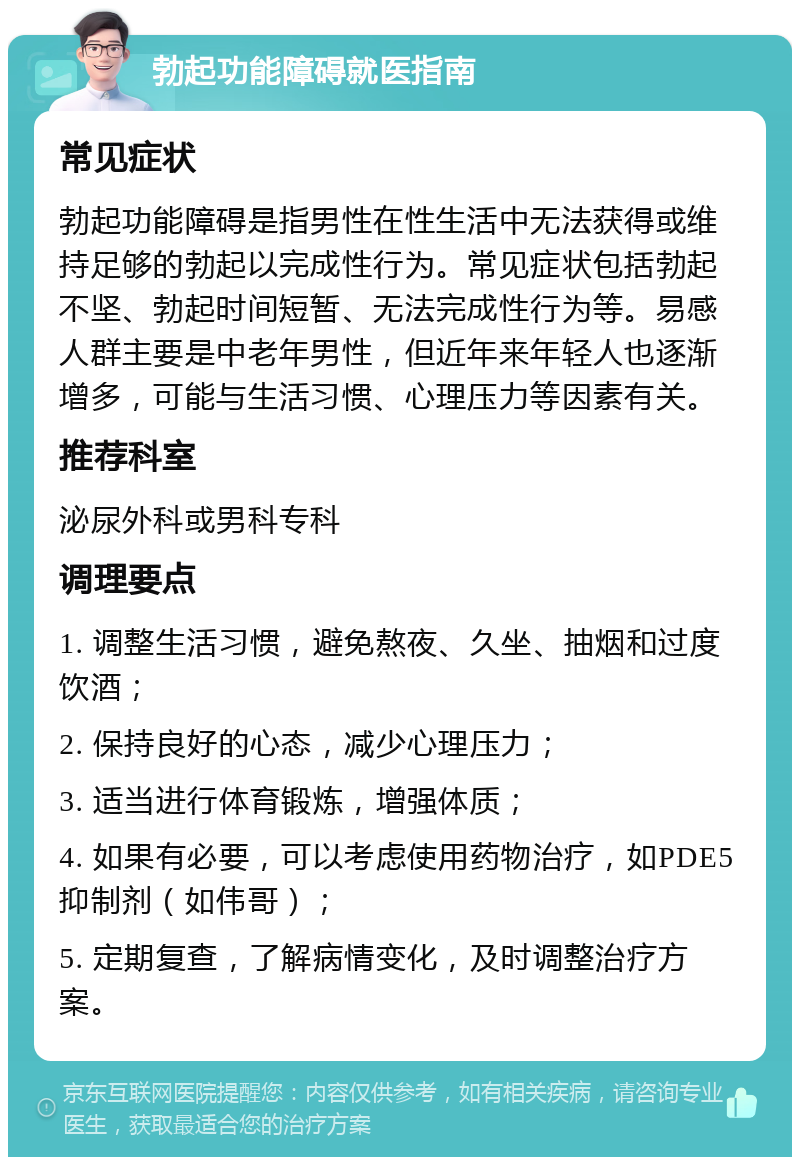 勃起功能障碍就医指南 常见症状 勃起功能障碍是指男性在性生活中无法获得或维持足够的勃起以完成性行为。常见症状包括勃起不坚、勃起时间短暂、无法完成性行为等。易感人群主要是中老年男性，但近年来年轻人也逐渐增多，可能与生活习惯、心理压力等因素有关。 推荐科室 泌尿外科或男科专科 调理要点 1. 调整生活习惯，避免熬夜、久坐、抽烟和过度饮酒； 2. 保持良好的心态，减少心理压力； 3. 适当进行体育锻炼，增强体质； 4. 如果有必要，可以考虑使用药物治疗，如PDE5抑制剂（如伟哥）； 5. 定期复查，了解病情变化，及时调整治疗方案。