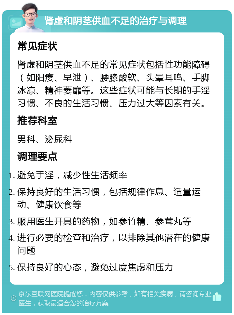 肾虚和阴茎供血不足的治疗与调理 常见症状 肾虚和阴茎供血不足的常见症状包括性功能障碍（如阳痿、早泄）、腰膝酸软、头晕耳鸣、手脚冰凉、精神萎靡等。这些症状可能与长期的手淫习惯、不良的生活习惯、压力过大等因素有关。 推荐科室 男科、泌尿科 调理要点 避免手淫，减少性生活频率 保持良好的生活习惯，包括规律作息、适量运动、健康饮食等 服用医生开具的药物，如参竹精、参茸丸等 进行必要的检查和治疗，以排除其他潜在的健康问题 保持良好的心态，避免过度焦虑和压力