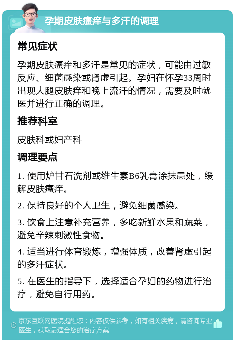 孕期皮肤瘙痒与多汗的调理 常见症状 孕期皮肤瘙痒和多汗是常见的症状，可能由过敏反应、细菌感染或肾虚引起。孕妇在怀孕33周时出现大腿皮肤痒和晚上流汗的情况，需要及时就医并进行正确的调理。 推荐科室 皮肤科或妇产科 调理要点 1. 使用炉甘石洗剂或维生素B6乳膏涂抹患处，缓解皮肤瘙痒。 2. 保持良好的个人卫生，避免细菌感染。 3. 饮食上注意补充营养，多吃新鲜水果和蔬菜，避免辛辣刺激性食物。 4. 适当进行体育锻炼，增强体质，改善肾虚引起的多汗症状。 5. 在医生的指导下，选择适合孕妇的药物进行治疗，避免自行用药。