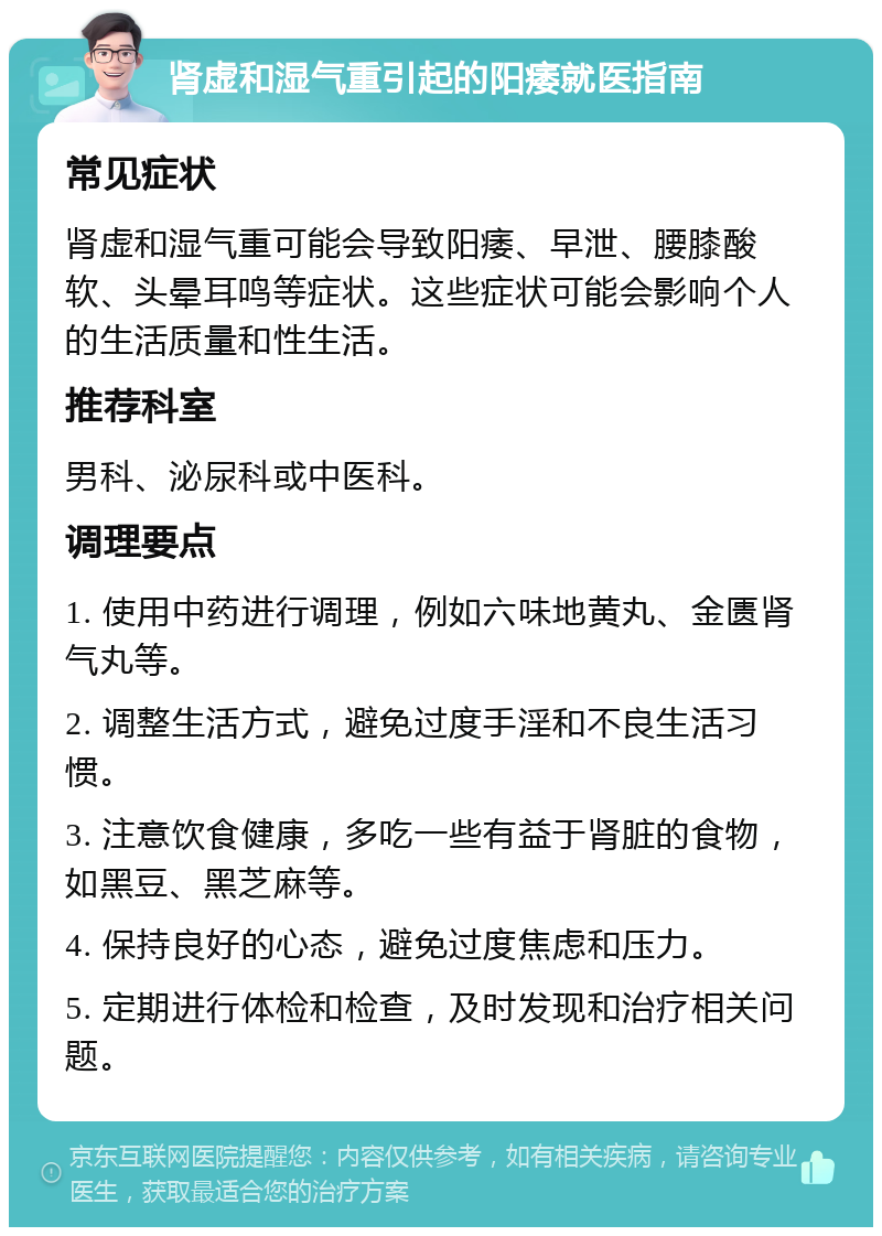 肾虚和湿气重引起的阳痿就医指南 常见症状 肾虚和湿气重可能会导致阳痿、早泄、腰膝酸软、头晕耳鸣等症状。这些症状可能会影响个人的生活质量和性生活。 推荐科室 男科、泌尿科或中医科。 调理要点 1. 使用中药进行调理，例如六味地黄丸、金匮肾气丸等。 2. 调整生活方式，避免过度手淫和不良生活习惯。 3. 注意饮食健康，多吃一些有益于肾脏的食物，如黑豆、黑芝麻等。 4. 保持良好的心态，避免过度焦虑和压力。 5. 定期进行体检和检查，及时发现和治疗相关问题。