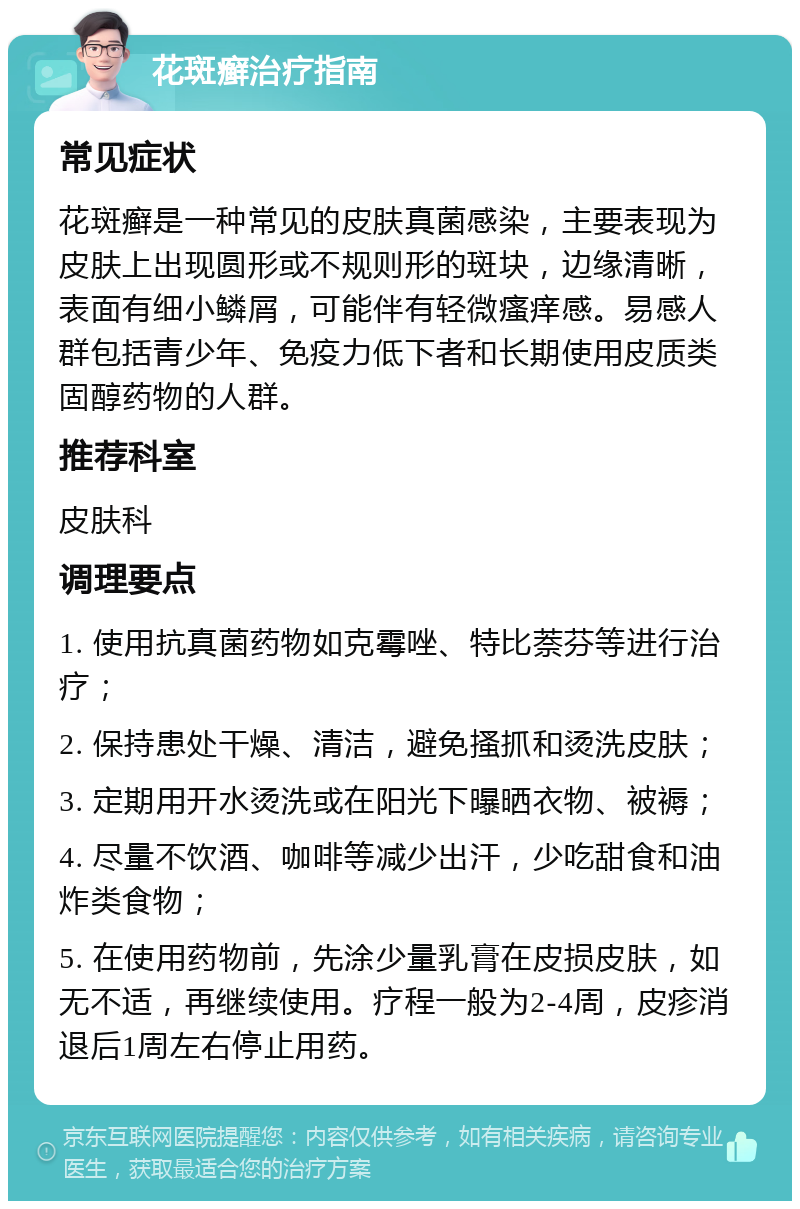 花斑癣治疗指南 常见症状 花斑癣是一种常见的皮肤真菌感染，主要表现为皮肤上出现圆形或不规则形的斑块，边缘清晰，表面有细小鳞屑，可能伴有轻微瘙痒感。易感人群包括青少年、免疫力低下者和长期使用皮质类固醇药物的人群。 推荐科室 皮肤科 调理要点 1. 使用抗真菌药物如克霉唑、特比萘芬等进行治疗； 2. 保持患处干燥、清洁，避免搔抓和烫洗皮肤； 3. 定期用开水烫洗或在阳光下曝晒衣物、被褥； 4. 尽量不饮酒、咖啡等减少出汗，少吃甜食和油炸类食物； 5. 在使用药物前，先涂少量乳膏在皮损皮肤，如无不适，再继续使用。疗程一般为2-4周，皮疹消退后1周左右停止用药。