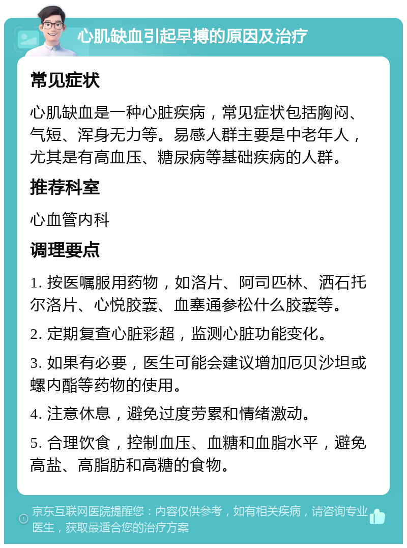 心肌缺血引起早搏的原因及治疗 常见症状 心肌缺血是一种心脏疾病，常见症状包括胸闷、气短、浑身无力等。易感人群主要是中老年人，尤其是有高血压、糖尿病等基础疾病的人群。 推荐科室 心血管内科 调理要点 1. 按医嘱服用药物，如洛片、阿司匹林、洒石托尔洛片、心悦胶囊、血塞通参松什么胶囊等。 2. 定期复查心脏彩超，监测心脏功能变化。 3. 如果有必要，医生可能会建议增加厄贝沙坦或螺内酯等药物的使用。 4. 注意休息，避免过度劳累和情绪激动。 5. 合理饮食，控制血压、血糖和血脂水平，避免高盐、高脂肪和高糖的食物。