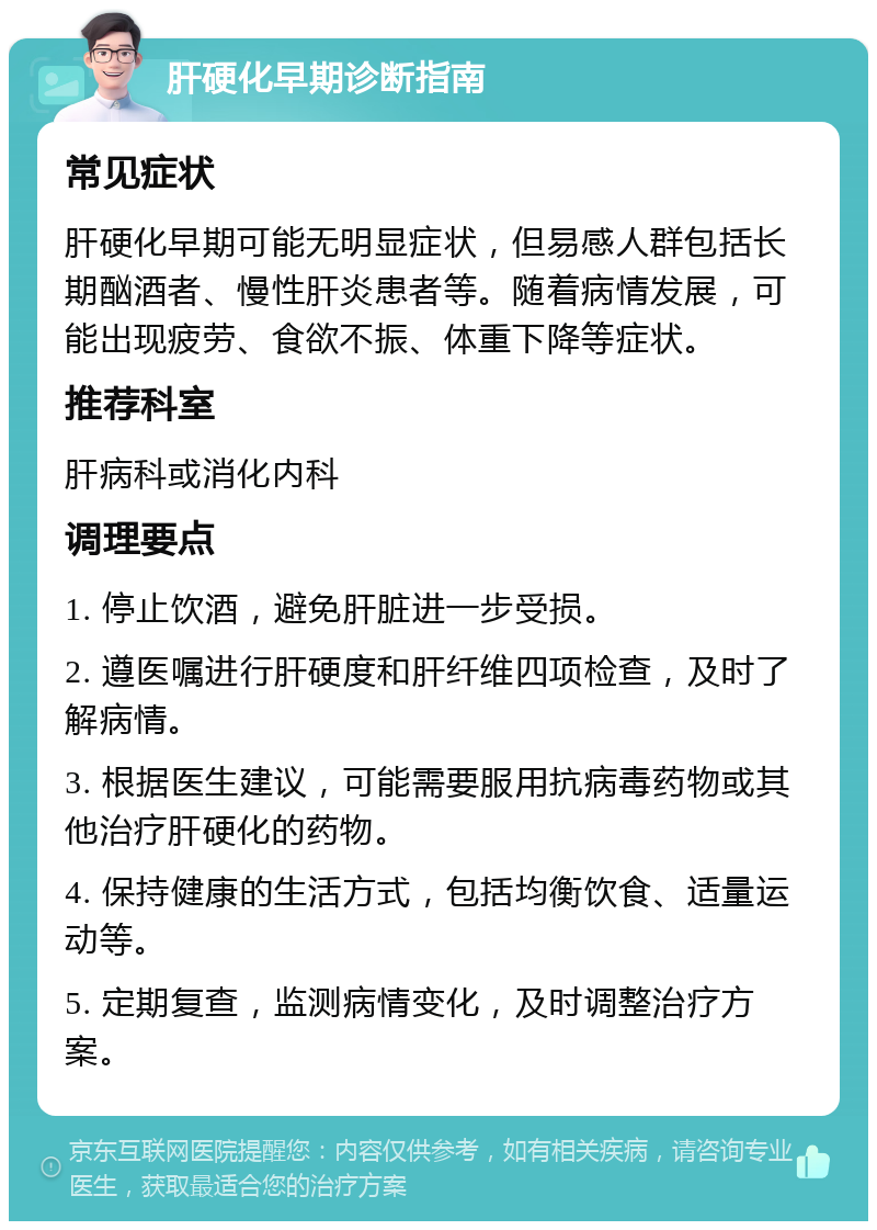 肝硬化早期诊断指南 常见症状 肝硬化早期可能无明显症状，但易感人群包括长期酗酒者、慢性肝炎患者等。随着病情发展，可能出现疲劳、食欲不振、体重下降等症状。 推荐科室 肝病科或消化内科 调理要点 1. 停止饮酒，避免肝脏进一步受损。 2. 遵医嘱进行肝硬度和肝纤维四项检查，及时了解病情。 3. 根据医生建议，可能需要服用抗病毒药物或其他治疗肝硬化的药物。 4. 保持健康的生活方式，包括均衡饮食、适量运动等。 5. 定期复查，监测病情变化，及时调整治疗方案。