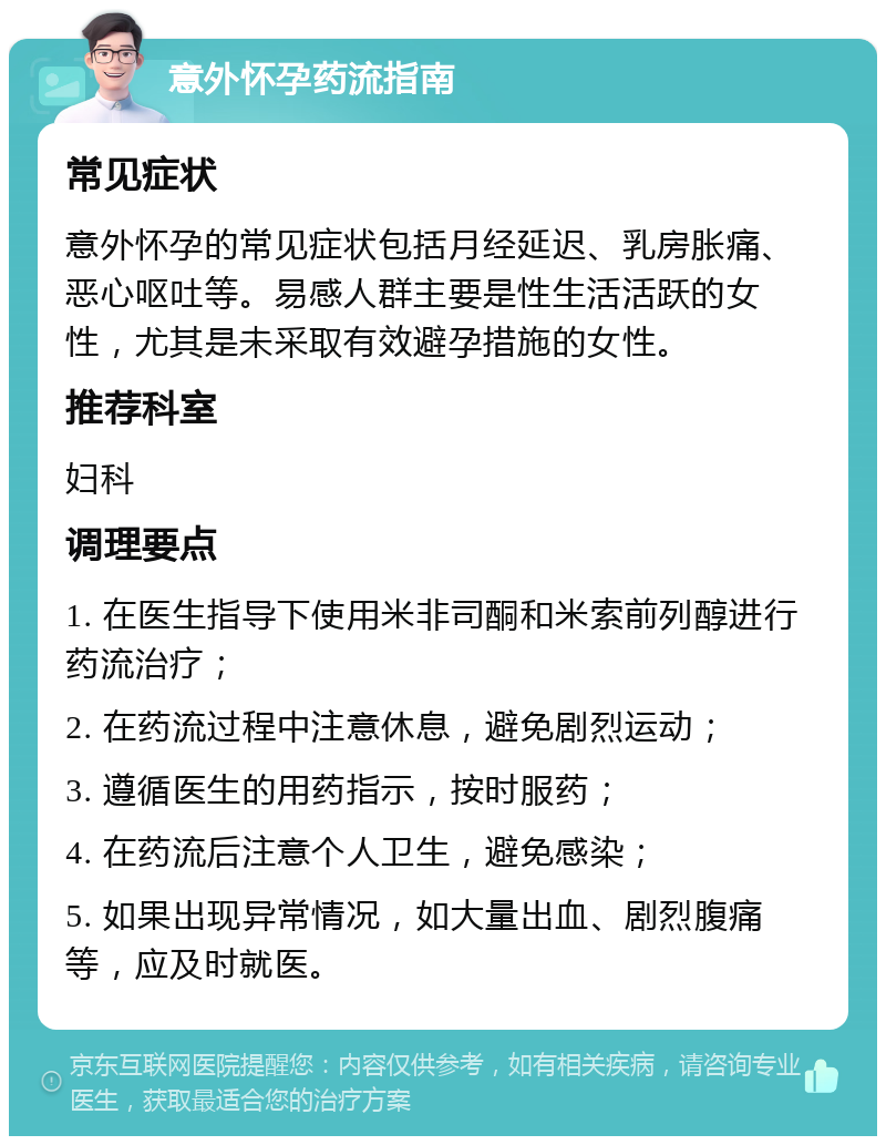 意外怀孕药流指南 常见症状 意外怀孕的常见症状包括月经延迟、乳房胀痛、恶心呕吐等。易感人群主要是性生活活跃的女性，尤其是未采取有效避孕措施的女性。 推荐科室 妇科 调理要点 1. 在医生指导下使用米非司酮和米索前列醇进行药流治疗； 2. 在药流过程中注意休息，避免剧烈运动； 3. 遵循医生的用药指示，按时服药； 4. 在药流后注意个人卫生，避免感染； 5. 如果出现异常情况，如大量出血、剧烈腹痛等，应及时就医。