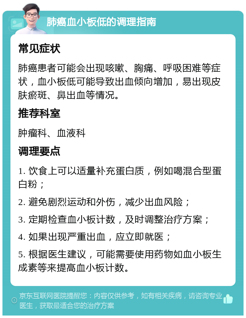 肺癌血小板低的调理指南 常见症状 肺癌患者可能会出现咳嗽、胸痛、呼吸困难等症状，血小板低可能导致出血倾向增加，易出现皮肤瘀斑、鼻出血等情况。 推荐科室 肿瘤科、血液科 调理要点 1. 饮食上可以适量补充蛋白质，例如喝混合型蛋白粉； 2. 避免剧烈运动和外伤，减少出血风险； 3. 定期检查血小板计数，及时调整治疗方案； 4. 如果出现严重出血，应立即就医； 5. 根据医生建议，可能需要使用药物如血小板生成素等来提高血小板计数。