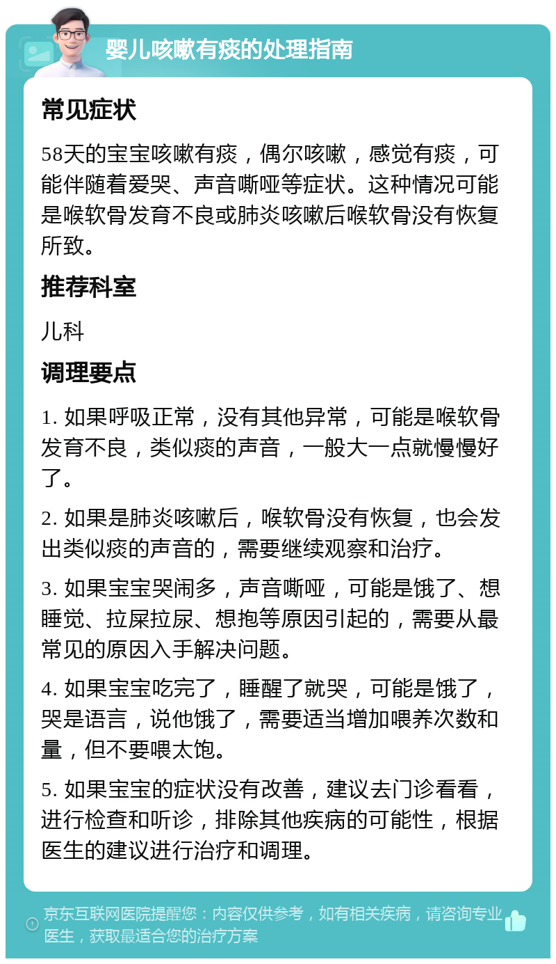 婴儿咳嗽有痰的处理指南 常见症状 58天的宝宝咳嗽有痰，偶尔咳嗽，感觉有痰，可能伴随着爱哭、声音嘶哑等症状。这种情况可能是喉软骨发育不良或肺炎咳嗽后喉软骨没有恢复所致。 推荐科室 儿科 调理要点 1. 如果呼吸正常，没有其他异常，可能是喉软骨发育不良，类似痰的声音，一般大一点就慢慢好了。 2. 如果是肺炎咳嗽后，喉软骨没有恢复，也会发出类似痰的声音的，需要继续观察和治疗。 3. 如果宝宝哭闹多，声音嘶哑，可能是饿了、想睡觉、拉屎拉尿、想抱等原因引起的，需要从最常见的原因入手解决问题。 4. 如果宝宝吃完了，睡醒了就哭，可能是饿了，哭是语言，说他饿了，需要适当增加喂养次数和量，但不要喂太饱。 5. 如果宝宝的症状没有改善，建议去门诊看看，进行检查和听诊，排除其他疾病的可能性，根据医生的建议进行治疗和调理。