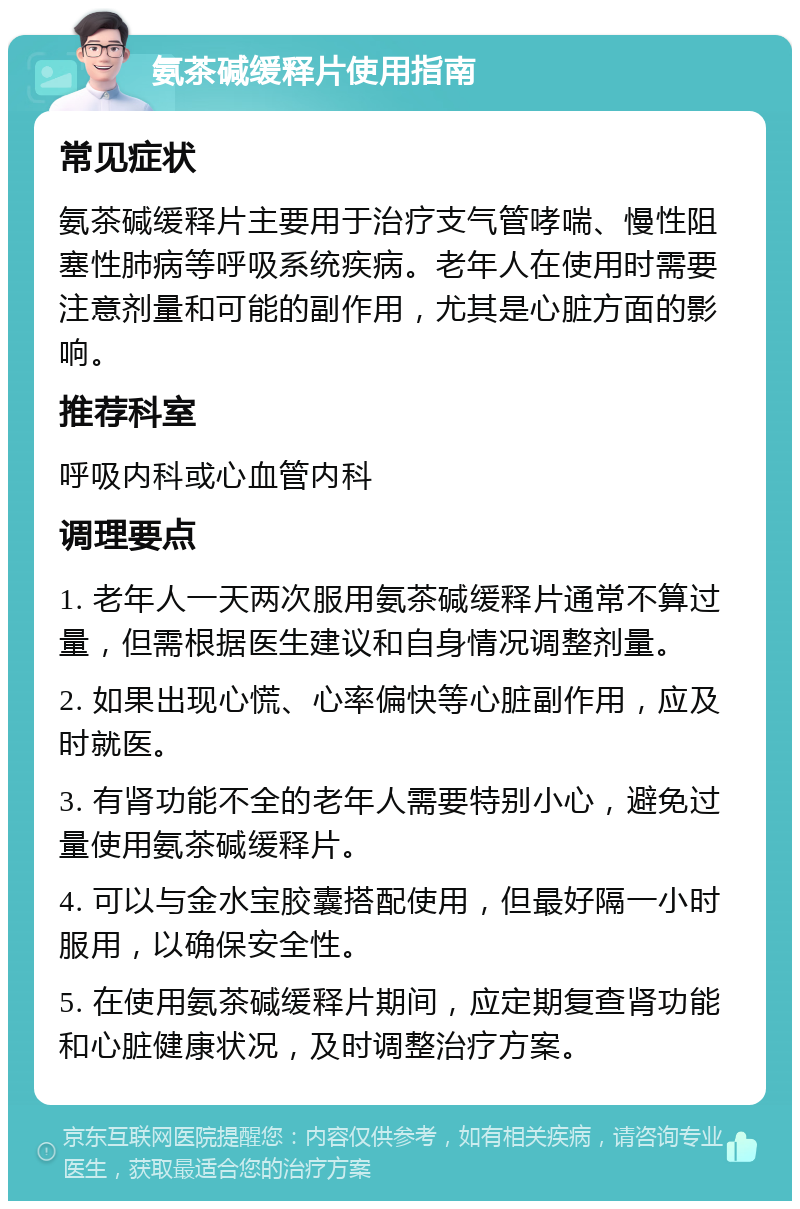 氨茶碱缓释片使用指南 常见症状 氨茶碱缓释片主要用于治疗支气管哮喘、慢性阻塞性肺病等呼吸系统疾病。老年人在使用时需要注意剂量和可能的副作用，尤其是心脏方面的影响。 推荐科室 呼吸内科或心血管内科 调理要点 1. 老年人一天两次服用氨茶碱缓释片通常不算过量，但需根据医生建议和自身情况调整剂量。 2. 如果出现心慌、心率偏快等心脏副作用，应及时就医。 3. 有肾功能不全的老年人需要特别小心，避免过量使用氨茶碱缓释片。 4. 可以与金水宝胶囊搭配使用，但最好隔一小时服用，以确保安全性。 5. 在使用氨茶碱缓释片期间，应定期复查肾功能和心脏健康状况，及时调整治疗方案。