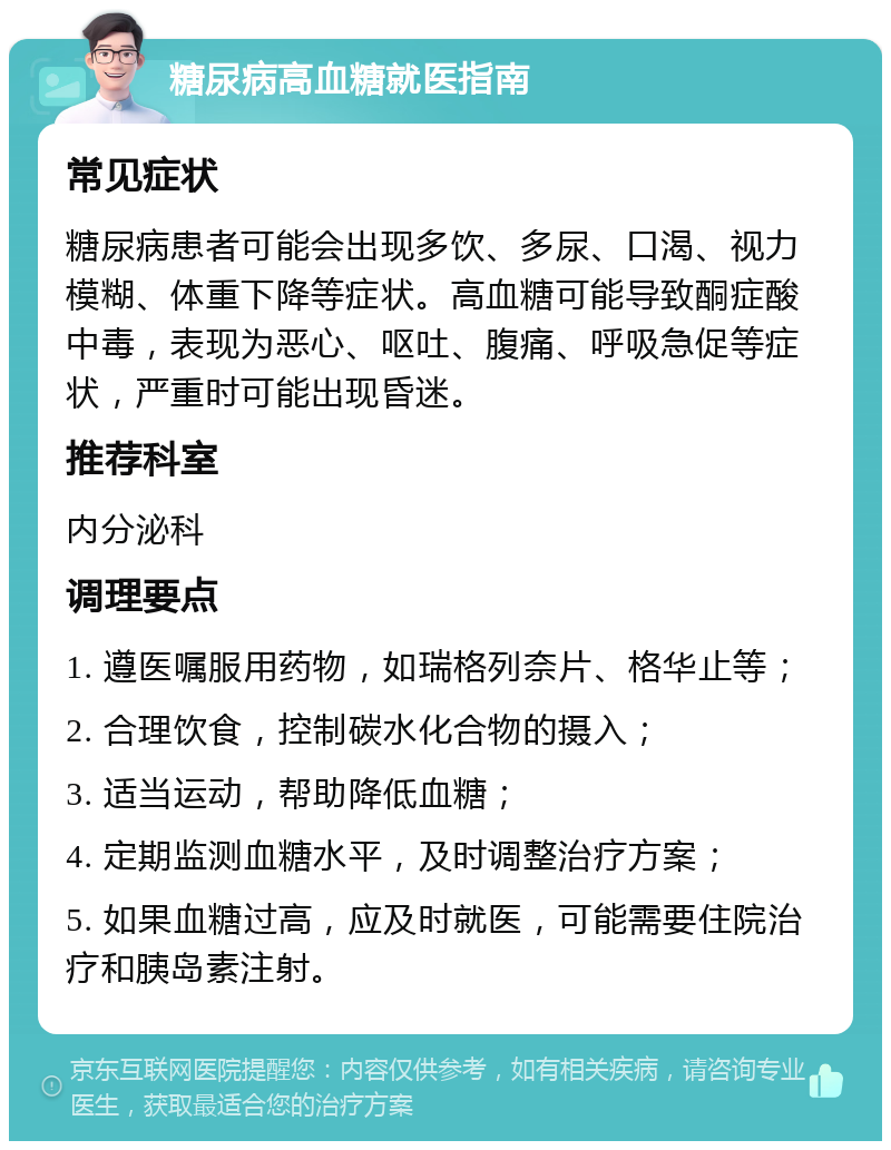 糖尿病高血糖就医指南 常见症状 糖尿病患者可能会出现多饮、多尿、口渴、视力模糊、体重下降等症状。高血糖可能导致酮症酸中毒，表现为恶心、呕吐、腹痛、呼吸急促等症状，严重时可能出现昏迷。 推荐科室 内分泌科 调理要点 1. 遵医嘱服用药物，如瑞格列奈片、格华止等； 2. 合理饮食，控制碳水化合物的摄入； 3. 适当运动，帮助降低血糖； 4. 定期监测血糖水平，及时调整治疗方案； 5. 如果血糖过高，应及时就医，可能需要住院治疗和胰岛素注射。